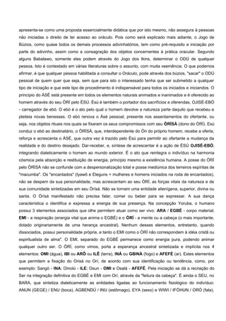 apresenta-se como uma proposta essencialmente didática que por isto mesmo, não assegura à pessoas
não iniciadas o direito de ter acesso ao oráculo. Pois como será explicado mais adiante, o Jogo de
Búzios, como quase todos os demais processos adivinhatórios, tem como pré-requisito a iniciação por
parte do adivinho, assim como a consagração dos objetos concernentes à prática oracular. Segundo
alguns Babalawo, somente eles podem através do Jogo dos Ikins, determinar o ODÚ de qualquer
pessoa. Isto é contestado em várias literaturas sobre o assunto, com muita veemência. O que podemos
afirmar, é que qualquer pessoa habilitada a consultar o Oráculo, pode através dos búzios, "sacar" o ODÚ
pessoal de quem quer que seja, sem que para isto o interessado tenha que ser submetido a qualquer
tipo de iniciação e que este tipo de procedimento é indispensável para todos os iniciados e iniciandos. O
princípio do ÀSÉ está presente em todos os elementos naturais animados e inanimados e é oferecido ao
homem através do seu ÒRÍ pelo ÈSÚ. Èsú é também o portador dos sacrifícios e oferendas, OJISÉ-EBÓ
- carregador de ebó. O ebó é o ato pelo qual o homem devolve a natureza parte daquilo que recebeu e
pleiteia novas benesses. O ebó renova o Àsé pessoal, presente nos assentamentos do ofertante, ou
seja, nos objetos rituais nos quais se fixaram os seus compromissos com seu ÒRÍSÀ (dono do ÒRÍ). Esú
conduz o ebó ao destinatário, o ÒRÍSÁ, que, interdependente do Òri do próprio homem, recebe a oferta,
reforça e acrescenta o ÀSÉ, que outra vez é trazido pelo Èsú para permitir ao ofertante a mudança da
realidade e do destino desejado. Dar-receber, e, síntese de acrescentar é a ação de ÈSÚ OJISÉ-EBÓ,
integrando dialeticamente o homem ao mundo exterior. É o ato que reintegra o indivíduo na harmonia
cósmica pela absorção e restituição de energia, princípio mesmo a existência humana. A posse do ÒRÍ
pelo ÒRÍSÁ não se confunde com a despersonalização total e posse mediúnica dos terreiros espíritas de
"macumba". Os "encantados" (Iyawô e Eleguns = mulheres e homens iniciados na roda de encantados),
não se despem da sua personalidade, mas acrescentam ao seu ÒRÍ, as forças vitais da natureza e de
sua comunidade sintetizadas em seu Òrísá. Não se tornam uma entidade alienígena, superior, divina ou
santa. O Òrísá manifestado não precisa falar, comer ou beber para se expressar. A sua dança
característica o identifica e expressa a energia de sua presença. Na concepção Yoruba, o humano
possui 3 elementos associados que olhe permitem atuar como ser vivo: ARA / EGBÉ - corpo material;
EMI - a respiração (energia vital que anima o EGBÉ) e o ÒRÍ - a mente ou a cabeça (o mais importante,
dotado originariamente de uma herança ancestral). Nenhum desses elementos, entretanto, quando
dissociados, possui personalidade própria, e tanto o EMI como o ÒRÍ não correspondem à idéia cristã ou
espiritualista de alma". O EMI, separado do EGBÉ permanece como energia pura, podendo animar
qualquer outro ser. O ÒRÍ, como vimos, porta a esperança ancestral sintetizada e implícita nos 4
elementos: OMI (água), IBI ou ARÔ ou ILÊ (terra), INÁ ou GBINÁ (fogo) e AFEFÉ (ar). Estes elementos
que permitem a fixação do Orisá no Orí, de acordo com sua identificação ou tendência, como, por
exemplo: Sangò - INA; Omolú - ILE; Osun - OMI e Osalá - AFEFÉ. Pela iniciação se dá a recriação do
Ser na integração definitiva do EGBÉ e EMI com Orí, através da "feitura da cabeça". É ainda o SEU, no
BARA, que sintetiza dialeticamente as entidades ligadas ao funcionamento fisiológico do indivíduo:
ANUN (GEGE) / ENU (boca), AGBENDÚ / INU (estômago), EYA (sexo) e WIWI / IFÓHUN / ORÓ (fala).
 
