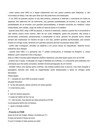 - quem possui esse ODÚ ou é regido duplamente com ele, possui poderes para feitiçarias, e, são
imunizados ao feitiço, mas não quer dizer que não pode levar uma balançada.
- é um ODÚ de grandes causas no seu lado positivo, propõe-se a defender o consulente em todos os
aspectos. Ele determina fim de sofrimento, traz grandes possibilidades de triunfos e de cargos, terá
possibilidades de se envolver com grandes personalidades, é também envolvido em mistérios, indica
mediunidade, bom caráter, cargo de chefia na casa de santo e no trabalho.
- quando esse ODÚ, dirigi o ÒRÍ da pessoa, a mesma é misteriosa, vaidosa, quando lhe é conveniente é
mão aberta, possui muito charme, além de ser muito inteligente, gosta dos prazeres, são prosas e
convencidas, ambiciosas, perseverantes e complicadas no amor, pensam em grandes lucros. Quase
sempre são impetuosas na maneira de agir e com isso, perdem grandes oportunidades, pois sempre
haverá um inimigo oculto, tentando com grandes esforços derrotar as pessoas desse ODÚ.
- porém elas conseguem vencedor as batalhas e em pouco tempo se reequilibram, obtendo lucros,
realizando seus desejos.
- quando esse ODÚ, s e apresenta nas 1ª caídas consecutivas, é indicação de feitiçaria, e, nessa
feitiçaria, quem responde é Èsú e Egungun.
Este é o ODÚ invocado pelas feitiçarias (AJÉS) e feiticeiros, pois eles fazem pacto com as IYA MI.
- quando sair 2 vezes, é indicação de magia e falsidade de mulheres, e o consulente será ludibriado com
promessas que não serão cumpridas, também haverá perseguição de um homem.
- também indica uma doença grave (mental), não tratada poderá levar à loucura, mas essa situação é
passageira, fazendo ebó, todas as negatividades serão despachadas e todos os inimigos serão
derrotados.
Observações
5 + - situação em que OSÉ se propõe a ajudar
situação favorável
5 - se faz ebó grande, dando caminho em lixeira grande
+ 5 onde tenha urubu.
5
5 - ebó em lixeiras pequena
+ 5 pode ser latões de lixo na rua
+ 5 - não há ebó, mas deverá ser dado presente à IYA MI
numa jaqueira dentro de um bosque.
+ - igual a situação anterior
5
- Presente às IYAMI
(para se livrar de invejas, feitiços, enviados por 3°)
5 bolos de farinha 5 bolos de arroz
5 ovos 5 moedas 5 velas acesas ao redor
 