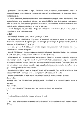 - quando esse ODÚ, responder no jogo, o Babalawo, deverá reverenciá-lo, levantando-se 3 vezes, e o
consulente deverá tomar banhos de folhas calmas, trajar-se com roupas claras, de preferência branca,
penitenciando-se.
- se caso o consulente já estiver doente, esse ODÚ, torna-se muito perigoso, pois o mesmo possui uma
característica um tanto contraditória, pois ele é tão sagaz (o ODÚ) a ponto de enganar a morte, assim,
todas as vezes que esse ODÚ se apresentar, em qualquer posicionamento, o mesmo se torna o mais
especial, sendo, portanto o merecedor de todas as atenções.
- com relação ao presente, deverá ser entregue em cima de uma pedra no meio de um rio limpo, fazer o
ORIKI na volta e dar comida a ÒSÀLÁ.
9 - ÒSÁ
- responde Oyá, Yemonja, Egun, Olokun, Aje, Osayin e Osala.
- traz indicação de influencias de EGUNGUN. O consulente está sujeito a passar por situações de
desespero, derramamento de lágrimas, pela não realização quase sempre de grandes projetos, devido à
perturbações provocadas por EGUNGUN.
- as pessoas que são deste ODÚ, vivem cercadas de pessoas que se dizem muito amigas e não o são.
Geralmente são pessoas inteligentes.
- segundo ESE (contos), esse ODÚ leva ao consulente ou à pessoa diretamente ligada à ele, a proteção
de ÒSÀLÁ e SANGÓ, para quebrarem a influência negativa deste ODÚ.
- essas pessoas tem como característica o autoritarismo, caprichos, teimosias, qualidades estas que
fazem sempre resultar em grandes transtornos, caminhos fechados, acidentes em viagens e toda sorte
de influência dos maus espíritos, causando constantemente às pessoas desse ODÚ ou influenciadas por
ele, a receberem más notícias, falsidades e perseguições, tanto de parte masculina como feminina, o
que ocasiona grandes perdas e desgostosos.
- com relação ao presente, o local de entrega pode ser em campo aberto, beira de rio ou de mar, na volta
faz-se o ORIKI OYÁ e Yemonja, arreia-se acarajé dentro e fora do quarto de santo.
- presente para EGUNGUN, feijão branco e acaçá num bambuzal, afastado da roça de santo.
Observações:
9 - neste caso, ÒSÁ indica falsidade, perseguição de + 9 EGUNGUN de família ou pessoa ligada, e
feitiçarias
9 em cemitério.
7 - Odi e òsá, neste posicionamento, indica que existe ou + existirá ébrio na família
9
9
+ - neste posicionamento, indica ébrio por cobrança de orisá
12
12 + 9 - neste posicionamento está indicando maus presságios com melhoras apenas após obrigações
ÒRÌSÁ.
 