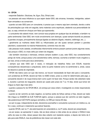 10 - ÒFÚN
- responde Òsálufon, Oduduwa, Ile, Egun, Èsú, Òrìsá Lowo
- as pessoas sob essa influência ou que sejam deste ODÚ, são sinceras, honestas, inteligentes, sabem
fazer amizades e as conservam.
- quando cai este ODÚ para um consulente, é preciso que o mesmo seja bem orientado, devido a série
de perturbações que virão em seguida, tanto materiais como espirituais, abalando sua personalidade de
paz, ou seja, entrará em choque com fatos que aparecerão.
- o consulente não saberá iniciar, nem concluir seus projetos em qualquer tipo de atividade, e também na
parte sentimental. Este ODÚ, tem muito envolvimento com doenças, quase sempre levando as pessoas
à grandes cirurgias, principalmente doenças ligadas ao abdome (fígado, intestino, estômago, etc...).
- geralmente as mulheres deste ODÚ ou influenciadas por ele quase sempre perdem a gravidez
(abortam), ocasionando na maioria Histerectomia, correndo risco de vida.
- são pessoas muito caladas, envelhecidas interiormente embora possam parecer jovens algumas vezes,
isso porque o ODÚ, é o mais velho por ordem de chegada.
- são também ranzinzas e teimosas, embora sempre exaltem a paz, este ODÚ, traz constantemente
perigo de morte, porque possui uma característica velha, teimosa, ciumenta e também muito vingativo e,
por isso, envia a morte para seus adversários.
- sempre que este ODÚ sair 3 vezes, é indicação de trabalhos feitos com EGUN, trazendo
conseqüências desastrosas e prejudiciais, tanto na parte material como na sentimental e, ainda, casos
de desonra e perda de virgindade.
- ÒFÚN não tolera outra cor que não branco, se houver necessidade de fazer ebó para o consulente,
com problemas de ÒFÚN, deverá ser feito no IGBO (mato), praia ou onde for determinado pelo jogo, o
consulente deverá ir de roupa branca bem como quem irá fazer ebó. Porque senão não adiantará nada
e, durante o período de resguardo; deverá ser usado pelo prazo de 7 ou 14 dias, tendo que tomar obi
d’água ou fazer algo mais sério.
- quando a pessoa for de ÒFÚN MEJI. Já começa por essa ordem, investigando os orixás responsáveis
no Brasil.
- quando se der caminho ao lado negativo, os banhos serão de folhas calmas e frias, deverá ser dado
Obi d’água ou EGBÒRÍ de EJÉ FUNFUN (igbin), porque a pessoa que der caminho ao lado negativo,
não poderá levar EJÉ PUPA (sangue vermelho), no ÒRÍ por menos 90 dias.
- se sair no jogo, independente de èbó, deveremos aconselhar o consulente a procurar um médico ou, se
for o caso, continuar o tratamento que estiver fazendo.
- quando ÒFÚN, sair na 1ª, ela está trazendo em aviso/alerta e, na 4ª caída, deverá ser presenteado.
- se por acaso, se apresentar 4 vezes, não se deve colocar a mão antes de se colocar o ÒSÀLÁ mais
velho da casa no chão, deixar passar dois dias coberto com bastante canjica, e depois dar bicho de 4
pés para este ÒSÀLÁ, mas de preferência não mexer com este ebó.
 