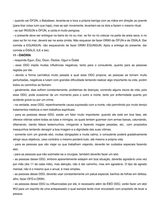 - quando sai ÒFÚN, o Babalawo, levanta-se e toca a própria barriga com as mãos em direção ao poente
(para tirar coisa ruim que haja), mas se sair novamente, levantam-se os dois e fazem o mesmo ritual.
- se sair ÌROSÚN e ÒFÚN, a caída é muito perigosa.
- o presente deve ser entregue na beira do rio ou mar, se for no rio colocar na parte da areia seca, e no
caso se for no mar, deverá ser na areia úmida. Não esquecer de fazer ORIKI de ÒFÚN e de ÒSÀLÁ. Dar
comida a EGUNGUN, não esquecendo de fazer ORIKI ÉGUNGUN. Após a entrega do presente, dar
comida a ÒSÀLÁ, ILE e èsú.
11 - ÒWÓRÍN
- responde Egun, Èsú, Òsún, Ósóòsi, Ogun e Òsàlá
- esse ODÚ impõe muitas influências negativas, tanto para o consulente, quanto para as pessoas
regidas por ele.
- devido a forma carmática muito pesada a qual esse ODÚ propicia, as pessoas se tornam muito
perturbadas, negativas e lutam com grandes dificuldade tentando realizar algo importante na vida, porém
todos os caminhos se fecham.
- geralmente, elas sofrem constantemente, problemas de doenças, correndo alguns riscos de vida, pois
esse ODÚ, pode ocasionar de um momento para o outro a morte, tanto por enfermidade quanto por
acidente grave ou por um crime.
- na verdade, esse ODÚ, repentinamente causa supressão com a morte, não permitindo por muito tempo
tratamentos médicos e nem trabalhos espirituais.
- para as pessoas desse ODÚ, existe um fator muito importante: quando ele está em boa fase, ele
oferece vitórias sobre todas as lutas e inimigos, os quais tentam guerrear com armas baixas, caluniando,
difamando, dando falsos testemunhos, intrigando e fazendo magias pesadas, etc., com propósitos
mesquinhos tentando denegrir a boa imagem e a dignidade das suas vítimas.
- somente com um grande ebó, muitas obrigações e muita calma, o consulente poderá gradativamente
atingir seus objetivos, caso contrário o mesmo perderá tudo, até mesmo a própria vida.
- para as pessoas que vão viajar ou que trabalham viajando, deverão ter cuidados especiais fazendo
ebó.
- para as pessoas que irão submeter-se a cirurgias, também deverão fazer um ebó.
- as pessoas desse ODÚ, embora aparentemente estejam em boa situação, deverão agradá-lo uma vez
por mês (dia 11 de cada mês), mas atenção, não é dar caminho, mas sim agradá-lo. O tipo de agrado
mensal, não é o mesmo que o anual, é mais simples.
- as pessoas desse ODÚ, deverão usar constantemente um patuá especial, banhos de folhas em defesa,
afim, fazer OFÓ e ORIKI.
- as pessoas desse ODÚ ou influenciadas por ele, é necessário além de ÈBÓ ODÚ, verão fazer um ebó
IKÚ para um espírito de uma antepassado o qual sempre tenta viver encostado com propósito de levar a
pessoa.
 