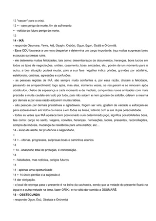 13 "nascer" para o orixá.
13 + - sem perigo de morte, fim de sofrimento
+ - notícia ou futuro perigo de morte.
13
14 - IKÁ
- responde Osumare, Yewa, Ajê, Osayin, Osóòsi, Ogun, Egun, Òsàlá e Òrúnmilá.
- Esse ODÚ favorece a um novo despertar e determina um cargo importante, traz muitas surpresas boas
e poucas surpresas ruins.
- ele determina muitas felicidades, tais como: desembaraços de documentos, heranças, bons lucros em
todos os tipos de negociações, uniões, casamento, boas amizades, etc., porém de um momento para o
outro, a boa situação poderá mudar, pois a sua fase negativa indica prisões, gravidez por adultério,
estelionato, calúnias, agressões e confusões.
- as pessoas regidas de IKÁ, são sempre muito confiantes e, por essa razão, chutam a felicidade,
passando ao arrependimento logo após, mas elas, inúmeras vezes, se recuperam e se renovam após
obstáculos, cheios de esperança a cada momento e de mediato, conquistam novas amizades com mais
precisão e muita cautela em tudo por tudo, pois não sabem e nem gostam de solidão, odeiam a mesma
por demais e por essa razão adquirem muitas lábias.
- são pessoas por demais prestativas e agradáveis, fingem ser viris, gostam de vaidade e esforçam-se
para sobressaírem em todos os meios e em todas as áreas, lutando com a sua dupla personalidade.
- todas as vezes que IKÁ aparece bem posicionado num determinado jogo, significa possibilidades boas,
tais como: cargo no santo, viagens, convites, heranças, nomeações, lucros, presentes, reconciliações,
compra de imóveis, mudança de residência para uma melhor, etc…
14 - aviso de alerta, ter prudência e sagacidade.
+
14 + - vitórias, progressos, surpresas boas e caminhos abertos
14
+ 14 - abandono total de proteção, é condenação.
14
+ - falsidades, mas notícias, perigos futuros
14
14 - apenas uma oportunidade
14 + 14 único perdão e a sugestão é
14 dar obrigação.
- o local de entrega para o presente é na beira da cachoeira, sendo que a metade do presente ficará na
água e a outra metade na terra, fazer ORIKI, e na volta dar comida a OSUMARÉ.
15 – OBETEGUNDA
- responde Ogun, Èsú, Obatala e Òrùnmilá
 