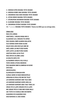 3 - WORUN OPIN WAGBA TETE ODABO
4 - WORUN SOBE GBA WAGBA TETE ODABO
5 - OKONRAN OSA KEKI WAGBA TETE ODABO
6 - OTUN ORIKO WAGBA TETE ODABO
7 - OTURUPON OKONRAN WAGBA TETE ODABO
8 - EJIOGBE WAGBA TETE ODABO
9 - OKONRAN ÒYÈKÚ WAGBA TETE ODABO
10 - * ----------- WAGBA TETE ODABO (* Nome do ODÚ que se entrega ebó).
ORIKI ESÚ
ÈSÚ OTA ORÌSÁ
OSETÙRÁ L’ ORUKO BABA MO O
ALAGOGO IJA L’ORUKO ÌYA NPEE
ÈSÚ ODARA OMÓ KUNRIN IDOLOFIN
OLE SONSO SORI ESSE ELESE
KOJE KOSI JEKI ENI NJE GBE MI
AKÍÍ LOWO LAI MUTI ÈSÚ KURO
AKÍÍ LAIYO LAI MUTI ÈSÚ KURO
ASOTUN SOSI LAI NI ITIJÚ
ÈSÚ APATA OLOMO LENU
AI OKUTÁ DIPO IYÓ
ALAGEMOO ORUN A NLA KALU
PAPA WARA ATUKA MASESA
ÈSÚ MASEMI OMÓ ELOMIRAN NI KOSE
ÒFÓ ÈSÚ
(INVOCAÇÃO)
ALAKEGUN KI RINGUN IERI
OJINLE AERE KI RAIE MOKUNTELE
ARINJINA KI ROJU RO MO RE TOLÉ
JE KARONÃ KARONÃ GBE TIUA GBO
JE KARONÃ KARONÃ SORO ARA UA
JE KARONÃ KARONÃ GBO TAIE TARA UA
ORUK IFÁ O LAPE ORUKO IFÁ O LAPE
MO GBAIE PEFA E GBA MIO EGBA MILA
AIE TOTO O E DARIJU MIO EIN MOPE
KASORIKI IFÁ KASORIKI ESÚ
ESÚ BURUKU O, ESÚ OONA
 