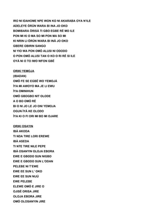 IRO NI IDAHOME NPE WON KO NI AKARABA OYA N’ILE
ADELEYE ÒRÚN WARA BI INA JO OKO
BOMIBARA ÒRISÁ TI GBO EGBE RÉ MO ILE
PON MI KI O MA SO MI PON MA SO MI
KI NRIN LI ÒRÚN WARA BI INÁ JO OKO
GBERE OBIRIN SANGO
NI YIO WA PON OMÓ ALUSI NI ODODO
O PON OMÓ ALUSI TAN O KO O RI RÉ SI ILE
OYÁ NI O TO IWO WFON GBÉ
ORIKI YEMOJA
(IBADAN)
OMÓ FE SE EGBÉ WO YEMOJÁ
ÌYA MI AWOYO MA JE LI EWU
ÌYA OMINIHUN
OMÓ GBOGBO NIT OLODE
A O BO OMÓ RÉ
BI O NI JO LE JO ONI YEMOJA
OGUN ÌYÁ KE OLODO
ÌYA KI O FI ORI MI BO MI OJARE
ORIKI OSAYIN
IBÁ AKODA
TI NDA TIRE LORI EREWE
IBÁ ASEDA
TI NTE TIRE NILE PEPE
IBÁ OSANYIN OLOJA EBORA
EWE E GBODO SUN NIGBO
EWE E GBODO SUN L’ODAN
PELEBE NI T’EWE
EWE EE SUN L’ OKO
EWE EE SUN NIJÚ
EWE PELEBE
ELEWE OMÓ E JIRE O
OJISÉ ORISA JIRE
OLOJA EBORA JIRE
OMÓ OLOSANYIN JIRE
 