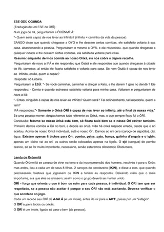 ESE ODÚ OGUNDA
(Tradução de um ESE de ORÍ)
Num jogo de Ifá, perguntaram a ÒRÚNMÌLÁ:
"- Quem seria capaz de nos levar ao Infinito? (infinito = caminho da vida da pessoa).
SANGO disse que quando chegasse a OYÓ e lhe dessem certas comidas, ele satisfeito voltaria à sua
casa, abandonando a pessoa. Perguntaram o mesmo a OYÁ, e ela respondeu, que quando chegasse a
qualquer cidade e lhe dessem certas comidas, ela satisfeita voltaria para casa.
Resumo: enquanto dermos comida ao nosso Orixá, ele nos cobre e depois recolhe.
Perguntaram de novo a IFÁ e ele respondeu que Òsàlà e ele respondeu que quando chegasse à cidade
de Ifé, comesse, aí então ele ficaria satisfeito e voltaria para casa. Se nem Òsàlà é capaz de nos levar
ao Infinito, então, quem é capaz?
Resposta: só Lebara.
Perguntaram a ÈSÙ: "- Se você caminhar, caminhar e chegar a Keto, e lhe derem 1 galo no dendê ? Ele
respondeu: - Comia e quando estivesse satisfeito voltaria para minha casa. Voltaram e perguntaram de
novo a Ifá:
"- Então, ninguém é capaz de nos levar ao Infinito? Quem será? Tal conhecimento, tal sabedoria, quem a
tem?
IFÁ respondeu."- Somente o Orixá ÒRÍ é capaz de nos levar ao infinito, até o final de nossa vida."
Se uma pessoa morrer, despachamos tudo referente ao Orixá, mas, o que sempre ficou foi o ÒRÍ.
Conclusão: Mesmo se nosso òrìsà está bem, só ficará tudo bem se o nosso Òri estiver também.
Primeiro damos comida a Òri no borí, e depois ao orixá. Não há orixá raspado errado, desde que o òri
aceitou. Acima de nosso Orixá individual, está o nosso Òrì. Damos ao òrì cera (caroço de algodão), obi,
água. Existem apenas 6 bichos para Òrì: pombo, peixe, pato, franga, galinha d’angola e o igbin;
apenas um bicho vai ao ori, os outros serão colocados apenas na tigela. O ejé (sangue) de pombo
branco, só se for muito importante, necessário, senão estaremos ofendendo Olodumare.
Lenda de Òrúnmìlá
Quando Òrúnmìlá se cansou de viver na terra e da incompreensão dos homens, resolveu ir para o Òrún,
mas antes, deu a cada um de seus 8 filhos, 2 caroços de dendezeiro (IKIN), e disse a eles, que quando
precisassem, bastava que jogassem os IKIN e teriam as respostas. Deixando claro que o mais
importante, era que eles se unissem, assim como o grupo deverá se manter unido.
ÒRÍ - força que orienta o que é bom ou ruim para cada pessoa, é individual. O ÒRÍ tem que ser
respeitado, se a pessoa não aceitar é porque o seu ÒRÍ não está aceitando. Deve-se verificar o
que acontece no jogo.
Cada um recebe seu ÒRÍ de AJALÁ (é um Imole), antes de vir para o AIYE, passa por um "estágio".
O ÒRÍ supera todos os orixás;
O ÒRÍ é um Imole, ligado só para o bem (da pessoa);
 