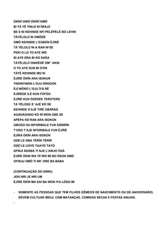 ÒKÌKÍ OWÓ ÒKÌKÍ OMÓ
BI TÁ YÉ TINLO NI ÌWÁJÚ
BE E NI KEHINDE NFI PÉLÉPÈLÉ BO LEHIN
TÁYÉLOLÚ NI OMÓDÉ
OMÓ KEHINDE L’EGBÓN ÈJÌRÉ
TÁ YÉLOLÚ NI A RAN NI’SE
PEKI O LO TO AYE WÓ
BI AYE DRA BI KO DARA
TÁYÉLOLÚ ONIKÈSÉ OM’’ AKIN
O TO AYE DUN BI OYIN
TÁYÉ KEHINDE MO KI
ÈJÍRÉ ÒKÍN ARA ISOKUN
YNDINYNDIN L’OJU OROGÚN
ÈJÌ WÒRÒ L’OJU ÌYÁ RÈ
ÈJÍRÉDE ILÉ KUN FÓFÓO
ÈJÍRÉ KUN ÒDÈDÈE TERÙTERÙ
TÁ YÉLOSÚ S’ AJÉ KÒ SE
KEHINDE S’AJÉ TIRÈ GBÀRÁÀ
AGÁDÁGODO KÒ RÌ WON GBE SE
APÈPA KÒ RAN ARA ISOKÚN
GBOGO IGI INFORIBALE FUN ÀSÍNRÍN
T’OSO T’AJE NFORIBALE FUN ÈJÌRÉ
ÈJÌRÁ ÒKÍN ARA ISOKÚN
ODE’LE OBA TÈRÍN TÈRÍR
ODE’LE IJOYE TAAYÒ TAYÒ
AFÍNJÍ ÀDÀBÀ TI NJE L’AWJO ÒSÁ
ÈJÌRÉ ÒKIN WA TE’WO MI BO ÒSÚN OMÓ
OFINJU OMÓ TI NK’ ORE BA BABA
(CONTINUAÇÃO DO ORIKI)
JEKI NRI JE NRI UM
ÈJÍRÉ ÒKÍN MA SAI BA WON IYA LÓDO MI
- SOMENTE AS PESSOAS QUE TEM FILHOS GÊMEOS DE NASCIMENTO OU DE ANIVERSÁRIO,
DEVEM CULTUAR IBEIJI, COM MATANÇAS, COMIDAS SECAS E FESTAS ANUAIS.
-
 
