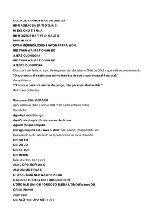 ODO A JE KI NWON MAA BA OUN DO
IBI TI AGBAGBA BA TI D’OJA SI
NI EYE OKO TI I NA A
IBI TI OGEDE BA TI FI IDI BALE SI
IGBO NI I IDA
EWON MÈRÍNDÌLÓGUN I NWON NFARA WON
IRE T’IHIN WA IRE T’OHUN BO
AJERE OLONOONA
IRE T’IHIN WA IRE T’OHUN BO
AJEERE OLONOONA
Obs.: para ser feita, no caso de esquecer ou não saber o Oriki do ODÚ a que está se presenteando.
"O sobrenatural existe, mas minha tese é a de que o sobrenatural é natural."
Darcy Ribeiro
"O temor é para nos alertar do perigo, não para nos afastar dele."
Autor desconhecido
Reza para OBI / OROGBO
Após esfriar o chão e com o OBI / OROGBO entre as mãos.
Saudação:
Ago Aiyé mojúbá, ago...
Ago Òrísà gbogbo (òrísá que se oferta) ou
Ago òrí (fulano) mojúbá
Obi ago mojúbá asé - Awa ni dide: paz, saúde, prosperidade, etc...
Descolando o obi, retirando os 4 pedacinhos de cima, dizendo:
OBI DO FO
OBI DO JO
OBI SE TUN
OBI MERIN
Reza do OBI / OROGBO
ALA L’OPO MOFI WA O
ALA OSI MO FI WA E
L’ OPO L’OMÓ NLÓ WA NRE KE BA
O MEJI KETU OTUN OBI / OROGBO RERÉ
L’OMO NLÉ OMI OBI / OROGBO ELEDA L’OMO (Fulano) OU
ÒRÍSÁ (Nome)
Jogar água
OBI NLÓ resp: APA NIÉ (3 vs.)
 