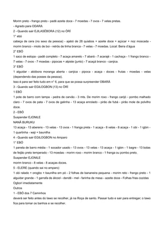 Morim preto - frango preto - padê azeite doce - 7 moedas - 7 ovos - 7 velas pretas.
- Agrado para ODARA
2 - Quando sair EJILASÉBORA (12) no ÒRÍ
1° ebó
cabeça de cera (no sexo da pessoa) - ajabó de 28 quiabos + azeite doce + açúcar + noz moscada -
morim branco - miolo de boi - retrós de linha branca - 7 velas - 7 moedas. Local: Beira d’água
2° EBÓ
1 saco de estopa - padê completo - 7 acaça amarelo - 7 abará - 7 acarajé - 1 cachaça - 1 frango branco -
7 velas - 7 ovos - 7 moedas - pipocas + alpiste (junto) - 7 acaçá branco - canjica.
3° EBÓ
1 alguidar - abóbora moranga aberta - canjica - pipoca - acaça - doces - frutas - moedas - velas
(dependendo das posses da pessoa).
Isso é para ser feito tudo em n° 6, para que se possa surpreender OBARÁ
3 - Quando sair EGILOGBON (13) no ÒRÍ
1 EBÓ
1 pote de barro com tampa - pedra de carvão - 3 mts. De morim roxo - frango carijó - pombo malhado
claro - 7 ovos de pata - 7 ovos de galinha - 13 acaça enrolado - pirão de fubá - pirão mole de polvilho
doce.
2 - EBÓ
Suspender EJONILE
NANÃ BURUKU
13 acaça - 13 aberens - 13 velas - 13 ovos - 1 franga preta - 1 acaça - 8 velas - 8 acaça - 1 obi - 1 igbin -
1 quartinha - waji + baunilha
4 - Quando sair EGILOGBON no Amparo
1° EBÓ
1 panela de barro média - 1 socador usado - 13 ovos - 13 velas - 13 acaça - 1 igbin - 1 bagre - 13 bolas
de feijão preto temperado - 13 moedas - morim roxo - morim branco - 1 franga ou pombo preto.
Suspender EJONILE
morim branco - 8 velas - 8 acaças doces.
5 - ELERE (quando sai no amparo)
1 obi ralado + orogbo + baunilha em pó - 2 folhas de bananeira pequena - morim reto - frango preto - 1
alguidar grande - 1 garrafa de álcool - dendê - mel - farinha de mesa - azeite doce - Folhas frias cozidas
Ogborí imediatamente
Outros
1 - EBÓ dos 7 Caminhos
deverá ser feito antes do Iawo se recolher, já na Roça de santo. Passar tudo e sair para entregar; o Iawo
fica para tomar os banhos e se recolher.
 
