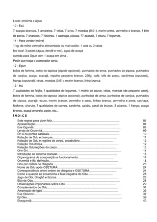Local: próxima a água
10 - Èsú
7 acaças brancos, 7 amarelos, 7 velas, 7 ovos, 7 moedas (0,01), morim preto, vermelho e branco, 1 bife
de porco, 7 charutos, 7 fósforos, 1 cachaça, pipoca, 77 acarajé, 7 ekuru, 7 legumes.
11 - Para vender imóvel
1 kg. de milho vermelho aferventado ou mal cozido, 1 vela ou 3 velas.
No local: 3 pades (água, dendê e mel), água de acaçá
comida para Ogun com 1 acaça em cima .
Pedir que traga o comprador certo.
12 - Egun
bolos de farinha, bolos de tapioca (alpiste opcional), punhados de arroz, punhados de pipoca, punhados
de canjica, acaça, acarajé, repolho pequeno branco, 250g. bofe, bife de porco, sardinhas (opcional),
frango (opcional), velas, moedas (0,01), morim branco, linha branca.
13 - Ikú
7 qualidades de feijão, 7 qualidades de legumes, 1 molho de couve, velas, moedas (de pequeno valor),
bolos de farinha, bolos de tapioca (alpiste opcional), punhados de arroz, punhados de canjica, punhados
de pipoca, acarajé, ecuru, morim branco, vermelho e preto, linhas branca, vermelha e preta, cachaça,
fósforos, charuto, 7 qualidades de carnes, sardinha, caixão, casal de bruxos, 2 abanos, 1 frango, acaçá
branco, acaçá amarelo, pade, etc...
Í N D I C E
Sete regras para viver feliz.................................................................................... 01
Apresentação........................................................................................................ 04
Ese Ogundá............................................................................................................ 08
Lenda de Orunmilá................................................................................................ 09
Òrí e os pontos cardeais....................................................................................... 10
Relação de Odu e doenças................................................................................ 11
Relação de Odu e regiões do corpo, vocabulário.......................................... 12
Relação Odu/Orisa............................................................................................... 12
Relação Odu/regiões do corpo.......................................................................... 13
Orin Òrí.................................................................................................................... 14
Introdução ao sistema oracular.......................................................................... 16
Organograma de composição e funcionamento............................................ 17
Orunmilá e Ifá: definição...................................................................................... 18
Odu por ordem de chegada............................................................................... 23
Nome de Odu após OSETÙRÁ................................................................................ 24
Correspondência entre ordem de chegada e OSETÙRÁ.................................. 24
Como e quando se encaminha a fase negativa do Odu............................... 25
Jogo de Obi, Orogbô e Búzios............................................................................. 26
Ebó de Odu............................................................................................................ 28
Observações importantes sobre Odu................................................................ 29
Complementos do Odu........................................................................................ 31
Amarração de Igbô.............................................................................................. 35
Ese Okonron............................................................................................................ 37
Eji Oko...................................................................................................................... 39
Etaogundá.............................................................................................................. 40
 