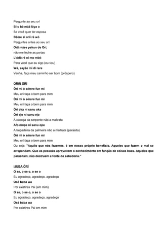 Pergunte ao seu orí
Bí o bá máá láya o
Se você quer ter esposa
Bèère si oríí rè wò
Perguntes antes ao seu orí
Oríí máse pekun de Orí,
não me feche as portas
L’ódò rè ni mo mbó
Para você que eu sigo (eu vou)
Wá, sayáè mi di rere
Venha, faça meu caminho ser bom (próspero)
ORIN ÒRÌ
Òrì mi ò sérere fun mi
Meu orí faça o bem para mim
Òrì mi ò sérere fun mi
Meu orí faça o bem para mim
Òrì oka ni sanu oka
Òrì ejo ni sanu ejo
A cabeça da serpente não a maltrata
Afo mope ni sanu ope
A trepadeira da palmeira não a maltrata (parasita)
Òrì mi ò sérere fun mi
Meu orí faça o bem para mim
Ou seja: "Aquilo que nós fazemos, é em nosso próprio benefício. Aqueles que fazem o mal se
arrependam. Que as pessoas aproveitem o conhecimento em função de coisas boas. Aqueles que
parasitam, não destruam a fonte da sabedoria."
IJUBA ÒRÌ
O se, o se o, o se o
Eu agradeço, agradeço, agradeço
Osè baba wa
Por existires Pai (em mim)
O se, o se o, o se o
Eu agradeço, agradeço, agradeço
Osè baba wa
Por existires Pai em mim
 