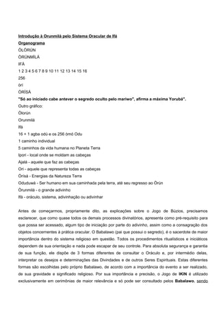 Introdução à Orunmilá pelo Sistema Oracular de Ifá
Organograma
ÒLÒRÚN
ÒRÚNMÌLÁ
IFÁ
1 2 3 4 5 6 7 8 9 10 11 12 13 14 15 16
256
òrí
ÒRÍSÁ
"Só ao iniciado cabe antever o segredo oculto pelo mariwo", afirma a máxima Yorubá".
Outro gráfico:
Òlorún
Orunmilá
Ifá
16 + 1 agba odú e os 256 òmó Odu
1 caminho individual
5 caminhos da vida humana no Planeta Terra
Ipori - local onde se moldam as cabeças
Ajalá - aquele que faz as cabeças
Ori - aquele que representa todas as cabeças
Òrísá - Energias da Natureza Terra
Oduduwá - Ser humano em sua caminhada pela terra, até seu regresso ao Òrún
Òrunmilá - o grande adivinho
Ifá - oráculo, sistema, adivinhação ou adivinhar
Antes de começarmos, propriamente dito, as explicações sobre o Jogo de Búzios, precisamos
esclarecer, que como quase todos os demais processos divinatórios, apresenta como pré-requisito para
que possa ser acessado, algum tipo de iniciação por parte do adivinho, assim como a consagração dos
objetos concernentes à prática oracular. O Babalawo (pai que possui o segredo), é o sacerdote de maior
importância dentro do sistema religioso em questão. Todos os procedimentos ritualísticos e iniciáticos
dependem de sua orientação e nada pode escapar de seu controle. Para absoluta segurança e garantia
de sua função, ele dispõe de 3 formas diferentes de consultar o Oráculo e, por intermédio delas,
interpretar os desejos e determinações das Divindades e de outros Seres Espirituais. Estas diferentes
formas são escolhidas pelo próprio Babalawo, de acordo com a importância do evento a ser realizado,
de sua gravidade e significado religioso. Por sua importância e precisão, o Jogo de IKIN é utilizado
exclusivamente em cerimônias de maior relevância e só pode ser consultado pelos Babalawo, sendo
 