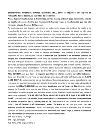 procedimentos, tendências, defeitos, qualidades, etc..., como se adquirisse uma espécie de
radiografia do seu destino, da sua vida e do seu caráter.
Nossa trajetória neste mundo é determinada por nós mesmo, antes de cada nascimento, através
da escolha do nosso destino que é fundamentado pelas regras e mandamentos que nos são
revelados através do nosso ODU pessoal.
As tendências por eles trazidas, não devem ser vistas como provas incontestáveis do caráter e do
procedimento de cada um pois, pelo livre arbítrio, a pessoa tem a opção de seguir ou não estas
tendências, livrando-se, através do seu conhecimento, das coisas ruins que podem ser vivenciadas na
sua estadia sobre a Terra. O mal pode ser evitado, o bem deve ser perseguido e desta forma, seguindo
os ensinamentos de Ifá, na observância plena das orientações contidas nos seus signos, podemos viver
em total equilíbrio com a natureza, vivendo o Irê (positivo) dos nossos ODÚ. Uma das vantagens que o
jogo apresenta sobre os outros sistemas oraculares existentes em nossa terra é o fato de não somente
diagnosticar o problema, como também o de apresentar a solução, através de um procedimento mágico
denominado EBÓ. Sendo Ifá, o nome do sistema de Òrúnmílá, este processo é muito importante e
respeitado no dia a dia do povo Yoruba. Entende-se que Òrúnmìlá é um elemento cósmico da
criação e de todo sistema terreno, assim como, de processo adivinhatório do destino de cada um e de
tudo que está ligado a natureza. Acredita-se que Deus, mandou Òrúnmílá à Terra, para que desse vida
ao mundo, por possuir grande sabedoria, conhecimento e inteligência, ELE também permitiu a Òrúnmílá,
o mais importante posto entre todos os Irunmalé e Eborá, divindades adoradas e respeitadas pelo povo
Yoruba. Se procurarmos entre os Oriki de Òrúnmílá, vamos encontrar uma exaltação como: ÀKERE
FINU SOGBON’, que quer dizer: - o pequeno que utilizou o interior cósmico, para obter sabedoria.
Certa vez, Òrúnmìlá viveu na Terra, por algum tempo, antes de decidir voltar definitivamente, em ILE IFÉ
e ADO EKETI. De vez em quando ele era chamado por Olodumare, para que usasse sua sabedoria e se
reforçasse em seus conhecimentos, com o intuito de consertar o mundo, e, por esta razão, ele também é
chamado de OGBAIYÉGBÒRÚN, que quer dizer: aquele que vive na Terra e no Céu. Uma das muitas
estórias de Orunmilá, conta que ele teve 8 filhos, e, que durante uma festa, o caçula de seus filhos o
desrespeitou, por esta razão ele teria retornado ao céu, por ter ficado aborrecido, devido a isso, passou a
existir uma expressão: "IFÁ BA RÈLÉ ÒLÓRÙN KO DE MO O LÈNI TÉ E BARI E AS MÁÁ PE NI
BABA", que quer dizer: - já que são bons conhecedores, exerçam minha função e fiquem senhores
do mundo, porque irei para o céu me juntar ao Pai. Mas antes de ir, deu 16 IKIN, para seus filhos e
disse: ‘" ONI BÉ É BA DELE BÉ É BA FOWOO NI ENI TÉ E WA BI NU UN", que quer dizer: - faça uso
somente quando foi necessário. Assim, esse exemplo, cabe a todos os Babalawo, que só deverão
consultar Ifá, apenas quando houver necessidade. Òrúnmìlá vem a ser a força, o poder e os mistérios
dos 4 elementos que compõem o mundo, seus representantes são:
OBI (noz de cola) - ar, fôlego.
ÒRÍ - fogo, sensação,
ILÉ - terra, chão, corpo, matéria e
 