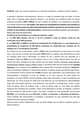 OLÓKUN - água, rios, oceanos, fazendo com a união dos 4 elementos, o equilíbrio de todo o Sistema.
A proposta é descrever minuciosamente a técnica e a magia do verdadeiro jogo de búzios, na forma
exata como é praticada pelos adivinhos africanos, e se fizermos uma referência sobre os demais
processos divinatórios (IKIN e ÒPÈLÈ), foi com o objetivo de ressaltar a sua importância e esclarecer
que aqueles procedimentos não podem, nem devem ser consultados por pessoas não iniciadas no
culto de Òrúnmílá, sendo sua prática terminantemente proibida a pessoas do sexo feminino como
a todos os que praticam o homossexualismo. Ficando para as mulheres apenas o uso dos búzios -
Kawrí e das Favas de Òsoosi (Ayó).
Os ODÚ de Ifá são divididos em 2 categorias distintas, a saber:
a - os ODÚ MEJI (duplos), são em n° de 16 e compõem a base do sistema, sendo por isto
conhecidos como ODÚ principais.
b - os ÒMÓ ODÚ ou AMÒLÚ, resultado da combinação dos 16 Meji entre si, o que proporciona a
possibilidade de surgimento de 240 figuras compostas ou combinadas que, comadas aos 16,
totalizam um n° de 256 figuras oraculares.
Ao contrário do que muitos pensam, todos os ODÚ de Ifá são portadores de coisas boas e de coisas
ruins, o que nos leva a concluir que não existem ODÚ positivo ou negativo. Esta afirmativa faz com que
se complique ainda mais a adivinhação, na medida em que o adivinho tem que interpretar se a
mensagem trazida pelo ODÚ que se faz presente é boa ou ruim. Existem algumas figuras que são, na
maioria das vezes, portadoras de boas notícias mas que podem também prenunciar coisas terríveis,
acontecimentos nefastos, loucura, miséria e morte. A ignorância deste fato tem proporcionado grandes
absurdos, como o costume de se "assentar" este ou aquele ODÚ considerado benfazejo e "despachar"
outros considerados malfazejos. É indispensável portanto, à qualquer pessoa que pretenda jogar búzios,
um conhecimento mínimo razoável dos 16 ODÚ principais, seus significados, suas características, suas
recomendações e interdições, os tipos de bênçãos ou de maus augúrios dos quais podem ser
portadores, com quais ÒRÌSÁ e demais entidades podem estar relacionados, os tipos de sacrifícios que
determinam, etc. Como se pode ver, trata-se de uma tarefa que, por sua importância e responsabilidade
exige, além da iniciação específica, muita dedicação, muito sacrifício e principalmente, muitas e muitas
horas de estudo. Acima de qualquer coisa, o Jogo de Búzios exige um ritual diário que objetiva
assegurar bons resultados nas consultas. Todos os dias destinados à consulta, ao despertar, o adivinho
tem que proceder ao ritual de abrir o jogo" o que exige a recitação de rezas apropriadas, denominadas
MOJUBA", por intermédio das quais Òrúnmílá, os Òrísá, os Ancestrais, os Elementos da Natureza e
outras entidades são reverenciados e convidados a participarem do jogo, permitindo que este seja
efetuado sob seus auspícios e proteção.
Após seu banho matinal indispensável e sem que tenha dirigido uma só palavra a qualquer pessoa, o
adivinho dirige-se.
 