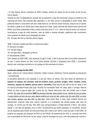 - 21 dias depois, dá-se o presente do ODÚ à direita, sempre ao nascer do sol ou antes do pôr do sol,
nunca depois.
Quando ao Odú 12 (Ejilasèbora), quando ele se apresenta o jogo fica encerrado, porque o problema e de
cobrança de santo, não havendo èbó específico, e, sim èbó comum e obrigações a serem feitas. Não
podemos deixar o consulente sair sem antes fazer-se um èbó de coisas brancas, prepara-se um banho
de folhas e pede-se ao cliente para voltar depois de 4 dias, nesse intervalo ele deverá tomar banhos de
folhas, que foram preparados antes e dado a ele para levar (1° e 4°, será na roça de santo). Ao retornar,
recomeça-se o jogo de onde paramos, caso se repita a mesma situação, repetimos tudo novamente,
mas avisando ao cliente que é obrigação de santo.
EX.: 3 Fazer èbó Odi ou èbó Èsú (beira d’água)
12 6 3° dia das 3 padês para Èsú e comida para Ogun
6° dia fazer um ajabó
7 8° dia Obi d’água
16° dia fazer eborí, obrigação ou feitura
21 dia presente a ODÚ
Com relação ao ODÚ OSÉ, caso apareça no jogo 2 vezes, o ebó é para ser feito numa lixeira pequena e
se cair 3 vezes deverá ser feito numa lixeira grande. Durante o resguardo para ÒDÁ, o consulente
deverá usar uma peça vermelha ou um pedaço de fita amarrada na cintura.
Locais par entrega de èbó ODÚ
água - praia ou rio / campo aberto / estradas / matas / praças / pedreiras / lixeiras (grandes ou pequenas)
/ encruzilhadas.
O penúltimo elemento a ser passado é a ave por último as folhas, mas nem todos os elementos se
passam na cabeça, por exemplo: bala de revólver, facas, punhais, pregos, velas, moedas, corda,
charutos, espada de madeira, panos preto e vermelho. Esse tipo de èbó não se faz em casa, e sim
no local já pré-determinado pelo jogo. Quando for necessário fazer em casa, após o carrego, bate-se
folhas na casa e joga-se agbo até a porta da rua, depois defuma-se tudo dos fundos para a frente
(saída). Em caso de encaminhar ODÚ de pessoas doentes, após passar a ave, manda-se que se cuspa
3 vezes dentro do bico da ave, para depois soltá-la em cima do ebó, ainda viva. Em ebó ODÚ, as aves
são mortas, apenas nos èbó IKÚ ou èbó Èsú. Caso tenha feito a mais, esse material deverá ser
despachado, evitando voltar pelo mesmo caminho, e o consulente não deverá passar pelo local do
carrego, no mínimo por 30 dias. Nos ODÚ que corresponderem a Òsàlà (Ejionile e Òfún), não utilizar
dendê, e, sim óleo de algodão, arroz e milho. Os elementos que serão passados no consulente, deverá
ser da esquerda para direita, de cima para baixo sem voltar e por último a sola dos pés. O èbó ODÚ, só
poderia ser passado por pessoas de OYA ou de OGUN, de preferência de OYA, e, somente será feito
com a permissão de Òrùnmíla. Se por acaso o ebó for entregue de carro, este não poderá dar marcha a
 