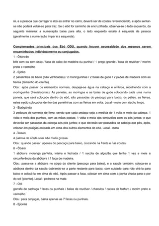 ré, e a pessoa que carregar o ebó ao entrar no carro, deverá ser de costas reverenciando, e após sentar-
se não poderá voltar-se para traz. Se o ebó for caminho de encruzilhada, observa-se o lado esquerdo, da
seguinte maneira: a numeração baixa para alta, o lado esquerdo estará à esquerda da pessoa
(geralmente a numeração ímpar é a esquerda).
Complementos principais dos Èbó ODÚ, quando houver necessidade dos mesmos serem
encaminhados individualmente ou conjugados.
1 - Òkònrán
bife com ou sem osso / faca de cabo de madeira ou punhal / 1 prego grande / bala de revólver / morim
preto e vermelho
2 - Ejioko
2 panelinhas de barro (não vitrificadas) / 2 moringuinhas / 2 bolas de gude / 2 peões de madeira com as
fieiras (tamanho do cliente)
Obs.: após passar os elementos normais, despeja-se água na cabeça e ombros, recolhendo com a
moringuinha (frente/costas). As panelas, as moringas e as bolas de gude colocando cada uma numa
panela, que será colocado dentro do ebó, são passadas do pescoço para baixo, os peões, as fieiras,
estes serão colocados dentro das panelinhas com as fieiras em volta. Local - mato com riacho limpo.
3 - Etaògúndá
3 pedaços de corrente de ferro, sendo que cada pedaço seja a medida de 1 volta e meia da cabeça; 1
volta e meia dos punhos, com as mãos postas; 1 volta e meia dos tornozelos com os pés juntos; e que
deverão ser passados da cabeça aos pés juntos; e que deverão ser passados da cabeça aos pés, após,
colocar em posição esticada em cima dos outros elementos do ebó. Local - mato
4 - Ìrosún
4 palmos de corda sisal não muito grossa.
Obs.: quando passar, apenas do pescoço para baixo, cruzando na frente e nas costas.
6 - Òbàrá
1 abóbora moranga perfeita, inteira e fechada / 1 sacola de algodão que tenha 1 vez e meia a
circunferência da abóbora / 1 faca de madeira.
Obs.: passa-se a abóbora no corpo do cliente (pescoço para baixo), e a sacola também; coloca-se a
abóbora dentro da sacola dobrando-se a parte restante para baixo, com cuidado para não virá-la para
baixo e colocá-la em cima do ebó. Após passar a faca, colocar em cima com a ponta virada para o por
do sol (poente). Local - pedreira na mata
7 - Odi
garrafa de cachaça / facas ou punhais / balas de revólver / charutos / caixas de fósforo / morim preto e
vermelho
Obs.: para conjugar, basta apenas as 7 facas ou punhais.
8 - Ejionilé
 