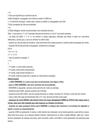 + 8
7 Odi com Ejionilé por caminho de rio.
8 Èbó Ologbon conjugado com Odi por existir 2 ODÚ em
+ 13 caminho de água, nesse caso, passa a aceitar a conjugação com Odi.
7 Èbó completo de Odi encruzilhada
+ 8
13 Èbó Ologbon sendo encaminhado com bandeira branca.
Obs.: a ave para o 1° e 3° exemplo deverá ser branca e a do 2° ave será amarela.
- os ebós do ODÚ 1, 7 e 11, se saírem 3 vezes seguidas, deverão ser feitos 3 ebós em caminhos
diferentes, sendo que, a ave só entrará no último ebó.
- quanto ao uso da bala de revólver, esta somente será usada quando o cliente está ameaçado de morte.
- quando Òrúnmílá permite conjugação, poderemos conjugar:
9 9 9
+ 8 + 4 + 13
7 1 1 / 7 /11
- não se poderá conjugar: 7
+ 11
1
- 1ª caída, o orixá está avisando;
- 2ª caída, está sendo prejudicado;
- 3ª caída, está sendo ferrado e a
- 4ª caída, está se propondo a ajudar ou está dando proteção.
Observações
- o ODÚ ÒWÒRÍN, é o único que tem envolvimento com Egun e Èsú.
- para o ODÚ ÒWÒRÍN, não tem caminho de encruzilhada.
- ÒWÒRÍN à esquerda, sempre será caminho de mato ou estrada.
- presente para ODÚ, apenas quando sai à direita.
- quando se faz èbó ODÚ, usa-se roupas brancas ou claras, durante os 16 dias e usar fios de contas
- caso o èbó não seja encaminhado até o 21° dia, deverá ser feito outro jogo.
- pessoas do orixá ÒSUN, não devem levar em suas obrigações IGBIN ou PATA (não copar para o
orixá), mas isso não impede que elas toquem ou limpem os bichos.
- quando se copa qualquer bicho para OSÓÒSI, a cabeça dos mesmos é arrumada em alguidar a
parte e nunca no assentamento.
- quando OSÉ se apresenta 3 vezes, o èbó deverá ser colocado numa lixeira grande e que tenha urubus;
esse èbó leva carne, se a pessoa estiver doente, colocando-se no èbó o órgão afetado, além de 1 pano
branco (passado da cabeça aos pés), pano amarelo, preto, vermelho e rosa (passados do pescoço para
baixo).
 