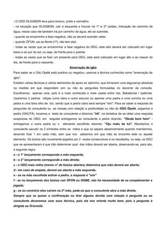 - O ODÚ OLOGBON leva pano branco, preto e vermelho.
- na situação que OLOGBON, cair à esquerda e houver na 1ª w 2ª caídas, indicação de caminho de
água, nesse caso ele também irá por caminho de água, ele se submete.
- quando se encaminha a fase negativa, não se deverá acender velas.
- quando ÒFÚN, sai ao Norte (1ª), não tem ebó .
- todas as vezes que se encaminhar a fase negativa do ODÚ, este ebó deverá ser colocado em lugar
baixo e ao por do sol, ou seja, de frente para o poente.
- todas as vezes que se fizer um presente para ODÚ, este será colocado em lugar alto e ao nascer do
dia, de frente para o nascente.
Amarração de igbo
Para saber se o Odú Opèlè está positivo ou negativo, usamos a técnica conhecida como "amarração de
igbo".
Existem várias técnicas e vários elementos de apoio ao adivinho, que fornecem uma segurança absoluta
na medida em que respondem sim ou não às perguntas formuladas no decorrer da consulta.
Escolhemos apenas uma, pois é a mais conhecida e mais usada entre nós, Babalòrísá / Iyalòrísá.
Usaremos 2 pedras roliças (uma clara e outra escura) ou apenas uma pedra e uma concha ou uma
pedra e uma fava olho de boi, sendo que a pedra clara será sempre "sim". Para se saber a resposta às
perguntas do consulente ou as nossas com relação a positividade ou não do ODÚ Òpolè, pegamos a
pedra (OKUTÁ), tocamos a testa do consulente e dizemos "Irê", na tentativa de se obter uma resposta
auspiciosa do ODÚ, em seguida entregamos ao consulente a pedra dizendo: "Okutá boni hem" -
entregamos a outra pedra ou o elemento escolhido dizendo: "Oju malu be ko". Mandamos o
consulente sacudir os 2 símbolos entre as mãos e que os separe aleatoriamente quando mandarmos,
devendo ficar 1 em cada mão, sem que nos saibamos em que mão se encontre este ou aquele
elemento. Os búzios são novamente jogados por 2 vezes consecutivas e os resultados, ou seja, os ODÚ
que se apresentarem é que irão determinar qual das mãos deverá ser aberta, observando-se, para isto,
a seguinte regra:
a - o 1° lançamento corresponde a mão esquerda,
b - o 2° lançamento corresponde a mão direita;
c - o ODÚ mais velho (menor n° de búzios abertos) determina que mão deverá ser aberta;
d - em caso de empate, deverá ser aberta a mão esquerda;
e - se na mão escolhida estiver a pedra, a resposta é "sim"
f - se no lançamento dos búzios cair ÒFÚN ou OGBE, não há necessidade de se complementar a
jogada;
g - se ao contrário eles caírem na 2ª mão, pede-se que o consulente abra a mão direita.
Sempre que se quiser a confirmação ou tirar alguma dúvida com relação à pergunta ou ao
consulente deveremos usar essa técnica, pois ela nos orienta muito bem, pois a pergunta é
dirigida ao Òrúnmílá.
 