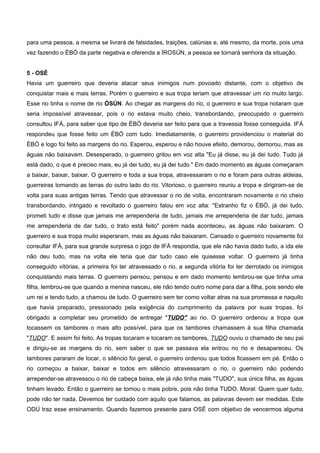para uma pessoa, a mesma se livrará de falsidades, traições, calúnias e, até mesmo, da morte, pois uma
vez fazendo o ÈBÓ da parte negativa e oferenda a ÌROSÚN, a pessoa se tornará senhora da situação.
5 - OSÉ
Havia um guerreiro que deveria atacar seus inimigos num povoado distante, com o objetivo de
conquistar mais e mais terras. Porém o guerreiro e sua tropa teriam que atravessar um rio muito largo.
Esse rio tinha o nome de rio ÒSÚN. Ao chegar as margens do rio, o guerreiro e sua tropa notaram que
seria impossível atravessar, pois o rio estava muito cheio, transbordando, preocupado o guerreiro
consultou IFÁ, para saber que tipo de ÈBÓ deveria ser feito para que a travessia fosse conseguida. IFÁ
respondeu que fosse feito um ÈBÓ com tudo. Imediatamente, o guerreiro providenciou o material do
ÈBÓ e logo foi feito as margens do rio. Esperou, esperou e não houve efeito, demorou, demorou, mas as
águas não baixavam. Desesperado, o guerreiro gritou em voz alta "Eu já disse, eu já dei tudo. Tudo já
está dado, o que é preciso mais, eu já dei tudo, eu já dei tudo." Em dado momento as águas começaram
a baixar, baixar, baixar. O guerreiro e toda a sua tropa, atravessaram o rio e foram para outras aldeias,
guerreiras tomando as terras do outro lado do rio. Vitorioso, o guerreiro reuniu a tropa e dirigiram-se de
volta para suas antigas terras. Tendo que atravessar o rio de volta, encontraram novamente o rio cheio
transbordando, intrigado e revoltado o guerreiro falou em voz alta: "Estranho fiz o ÈBÓ, já dei tudo,
prometi tudo e disse que jamais me arrependeria de tudo, jamais me arrependeria de dar tudo, jamais
me arrependeria de dar tudo, o trato está feito" porém nada aconteceu, as águas não baixaram. O
guerreiro e sua tropa muito esperaram, mas as águas não baixaram. Cansado o guerreiro novamente foi
consultar IFÁ, para sua grande surpresa o jogo de IFÁ respondia, que ele não havia dado tudo, a ida ele
não deu tudo, mas na volta ele teria que dar tudo caso ele quisesse voltar. O guerreiro já tinha
conseguido vitórias, a primeira foi ter atravessado o rio, a segunda vitória foi ter derrotado os inimigos
conquistando mais terras. O guerreiro pensou, pensou e em dado momento lembrou-se que tinha uma
filha, lembrou-se que quando a menina nasceu, ele não tendo outro nome para dar a filha, pois sendo ele
um rei e tendo tudo, a chamou de tudo. O guerreiro sem ter como voltar atras na sua promessa e naquilo
que havia preparado, pressionado pela exigência do cumprimento da palavra por suas tropas, foi
obrigado a completar seu prometido de entregar "TUDO" ao rio. O guerreiro ordenou a tropa que
tocassem os tambores o mais alto possível, para que os tambores chamassem à sua filha chamada
"TUDO". E assim foi feito. As tropas tocaram e tocaram os tambores, TUDO ouviu o chamado de seu pai
e dirigiu-se as margens do rio, sem saber o que se passava ela entrou no rio e desapareceu. Os
tambores pararam de tocar, o silêncio foi geral, o guerreiro ordenou que todos ficassem em pé. Então o
rio começou a baixar, baixar e todos em silêncio atravessaram o rio, o guerreiro não podendo
arrepender-se atravessou o rio de cabeça baixa, ele já não tinha mais "TUDO", sua única filha, as águas
tinham levado. Então o guerreiro se tornou o mais pobre, pois não tinha TUDO. Moral: Quem quer tudo,
pode não ter nada. Devemos ter cuidado com aquilo que falamos, as palavras devem ser medidas. Este
ODÚ traz esse ensinamento. Quando fazemos presente para OSÉ com objetivo de vencermos alguma
 