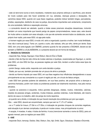 - este só terá bons lucros e bons resultados, mediante seus próprios esforços e sacrifícios, pois deverá
ter muito cuidado para não haver acidentes em rua, estradas, doenças graves e decepções. Os
caminhos desse ODÚ, quando em suas fases negativas, poderão indicar também brigas, pancadarias,
prisões, separações, desfecho de caso na justiça, documentos importantes sem andamento, rompimento
de uma sociedade, falência e separação amorosa.
- o consulente deverá ser alertado, quanto a todas essas possíveis situações desastrosas, incluindo
também um aviso importante que haverá perigo de papeis comprometedores, nesse caso, este deverá
ter muita calma e cautela com essa situação, e de que ele somente vencerá todos os obstáculos, se ele
próprio tiver razão, pois esse ODÚ, só age pela razão.
- o homem regido por esse ODÚ, é muito viril, sério e organizado; quando a mulher, tem muita fertilidade,
mas não é sensual (sexy). Tanto um, quanto o outro, são radicais, olho por olho, dente por dente. Esse
ODÚ, tem uma certa ligação com ÒBÀRÁ, portanto quando for dar presente a ÒGÚNDÁ, deverá se dar
também a ÒBÀRÁ e a EJILASÉBORA, e o presente deverá ser em forma de triângulo.
4 – ÌROSÚN OU ÌOROSÚN
- responde Oya, Sango, Egungun. Ewa Olokun, fala em Èsú e Òsàlá
- devido o fato de Oya ter sido vítima de muitas calúnias e injustiças, ocasionadas por Egungun, e, sendo
este ODÚ, um dos ODÚ de Oya, as pessoas regidas por este Odú, tendem a sofrer todos esse tipos de
problemas.
- porém Sango, nesta caída, responde com certa decisão e justiça.
- Òsàlá, por sua vez, também promete dar um pouco de alívio e proteção.
- devido ao Karma imposto por esse ODÚ, em sua fase negativa traz influências desagradáveis e causa
principalmente ao seu consulente ou a quem é regido por ele, um círculo de falsos amigos.
- este ODÚ tem grandes poderes de sabedoria, em sua fase positiva, ele propicia alívio a doenças e
caminhos fechados, porém nem todos os problemas poderão ser totalmente resolvidos, mas pelo menos
aliviados.
- quando se posiciona à esquerda, indica grandes desgraças, ciladas, roubos, indecisões, calúnias,
traições de pessoas amigas, acidentes, muitas tristezas, paixões violentas, muita falsidade, até mesmo
dentro de casa e no trabalho, além de perigo de morte repentina.
- já quando sai a direita, é indicação de que haverá resolução dos problemas por pior que sejam.
Obs.: - este ODÚ, deverá ser encaminhado, sempre que sair na 1ª, 2ª e 3ª caídas.
- se a 1ª caída for Irosun, 2ª Odi e a 3ª Ofun, é indicação de grandes choques de correntes negativas,
está situação é por demais complicada, é perda em muitas coisas, mas principalmente no amor.
- 4 acaçás, 4 moedas, 4 velas, 4 bolos de farinha, 4 ovos (mencionar somente o nome do ODÚ), para um
agrado mensal, para os regidos por esse ODÚ.
5 - OSÉ
- responde Òsún, Iemonja, Osòósi, Obá, Olokun, Oso, Ajé, Onilé, Ogun, Oduduwa, Obatala e Òrúnmilá.
 