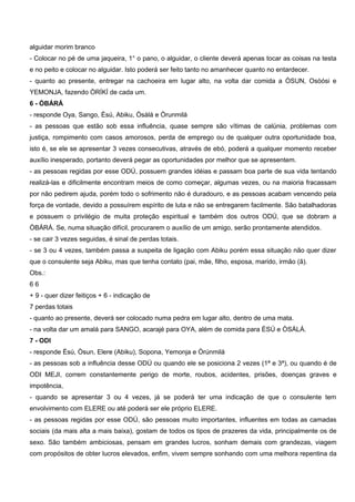 alguidar morim branco
- Colocar no pé de uma jaqueira, 1° o pano, o alguidar, o cliente deverá apenas tocar as coisas na testa
e no peito e colocar no alguidar. Isto poderá ser feito tanto no amanhecer quanto no entardecer.
- quanto ao presente, entregar na cachoeira em lugar alto, na volta dar comida a ÒSUN, Osòósi e
YEMONJA, fazendo ÒRÍKÍ de cada um.
6 - ÒBÁRÁ
- responde Oya, Sango, Èsú, Abiku, Òsàlá e Òrunmilá
- as pessoas que estão sob essa influência, quase sempre são vítimas de calúnia, problemas com
justiça, rompimento com casos amorosos, perda de emprego ou de qualquer outra oportunidade boa,
isto é, se ele se apresentar 3 vezes consecutivas, através de ebó, poderá a qualquer momento receber
auxílio inesperado, portanto deverá pegar as oportunidades por melhor que se apresentem.
- as pessoas regidas por esse ODÚ, possuem grandes idéias e passam boa parte de sua vida tentando
realizá-las e dificilmente encontram meios de como começar, algumas vezes, ou na maioria fracassam
por não pedirem ajuda, porém todo o sofrimento não é duradouro, e as pessoas acabam vencendo pela
força de vontade, devido a possuírem espírito de luta e não se entregarem facilmente. São batalhadoras
e possuem o privilégio de muita proteção espiritual e também dos outros ODÚ, que se dobram a
ÒBÁRÁ. Se, numa situação difícil, procurarem o auxílio de um amigo, serão prontamente atendidos.
- se cair 3 vezes seguidas, é sinal de perdas totais.
- se 3 ou 4 vezes, também passa a suspeita de ligação com Abiku porém essa situação não quer dizer
que o consulente seja Abiku, mas que tenha contato (pai, mãe, filho, esposa, marido, irmão (ã).
Obs.:
6 6
+ 9 - quer dizer feitiços + 6 - indicação de
7 perdas totais
- quanto ao presente, deverá ser colocado numa pedra em lugar alto, dentro de uma mata.
- na volta dar um amalá para SANGO, acarajé para OYA, além de comida para ÈSÚ e ÒSÁLÁ.
7 - ODI
- responde Èsú, Òsun, Elere (Abiku), Sopona, Yemonja e Òrúnmilá
- as pessoas sob a influência desse ODÚ ou quando ele se posiciona 2 vezes (1ª e 3ª), ou quando é de
ODI MEJI, correm constantemente perigo de morte, roubos, acidentes, prisões, doenças graves e
impotência,
- quando se apresentar 3 ou 4 vezes, já se poderá ter uma indicação de que o consulente tem
envolvimento com ELERE ou até poderá ser ele próprio ELERE.
- as pessoas regidas por esse ODÚ, são pessoas muito importantes, influentes em todas as camadas
sociais (da mais alta a mais baixa), gostam de todos os tipos de prazeres da vida, principalmente os de
sexo. São também ambiciosas, pensam em grandes lucros, sonham demais com grandezas, viagem
com propósitos de obter lucros elevados, enfim, vivem sempre sonhando com uma melhora repentina da
 