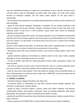 vida, mas, infelizmente fracassam em quase tudo, principalmente no amor. Quando o fracasso ocorre,
culminam todos os tipos de perturbações até pelas coisas mais simples, daí, então vivem sempre
cercados de influências negativas, pois não sabem perder qualquer um dos seus sonhos e
oportunidades.
- por não saberem agir devidamente nas ocasiões precisas dependem sempre de muitos conselhos e de
boas orientações.
- apesar de ODI ocasionar desgostos, banalidades, imoralidades, etc, ele também proporciona muita
sorte em qualquer tipo de jogo, heranças, empregos, conquistas de todos os tipos, bom gosto e boa
aparência, porém, a sorte nunca é muito duradoura, porque existe maior número de qualidades
negativas do que positivas.
- para que as pessoas desse ODÚ, tenham uma direção adequada na vida é necessário constantemente
fazer èbó, para se livrar de fases negativas (não muito grande), as quais ODI determina de um momento
para outro. Quanto a um èbó grande, só se deverá fazer uma vez por ano ou quando houver situação
muito necessária.
Quando é mulher regida por esse ODÚ, na maioria das vezes, perde a virgindade cedo e é muito difícil
permanecer com um só homem, também não se prende ao lar e nem aos filhos.
- para pessoas desse ODÚ, que já nasceram doentes ou que venham a adoecer depois, sofrem riscos
de morte.
- grandes desfechos poderão ser contornados ou aliviados através de ebó, rezas, banhos, agrados,
obrigações e um bom comportamento para com os orisás.
- no caso de clientes, esse ODÚ traz muitas perturbações, fofocas, brigas, pancadarias, roubos e até
perigo de prisão.
- caso ODI, se apresente no jogo 3 vezes, deverá ser feito ebó, mas em 3 caminhos diferentes, sendo
que a ave só entrará no último (encruzilhada, mato ou estrada ou praça e beira d’água.
- todas as vezes que se fizer presente a ODI, este deverá ser entregue numa encruzilhada aberta, de
barro, do lado esquerdo ou cominho de mato ou praça, fazer o ORIKI ÈSÚ, na volta não esquecer de dar
comida a ÒSUN e OBALUAIYÉ.
8 – EJONILE ou EJIONILE
- respondem Osaguian, Obatala, Òrísa Rowo, Ajê, Òsún e Èsú.
- as pessoas regidas ou influenciadas por esse ODÚ, possuem grande proteção espiritual, boas
amizades e, quase sempre, caminhos abertos.
- gostam de calma e procuram acalmar o próximo, porém são também vingativas, mas possuem
comportamento delicado, são honestas e atenciosas. Vivem com grandes esperanças, estão sempre
apaixonadas, são sonhadoras, sofrem e se desdobram para ajudar um amigo.
- geralmente esse ODÚ avisa possíveis riscos de acidentes, doenças graves, traições, pequenos furtos e
alguns mexericos.
- quando a pessoa for de EJONILE MEJI, a mesma sofrerá muitas vezes de calúnias e falsidades.
 