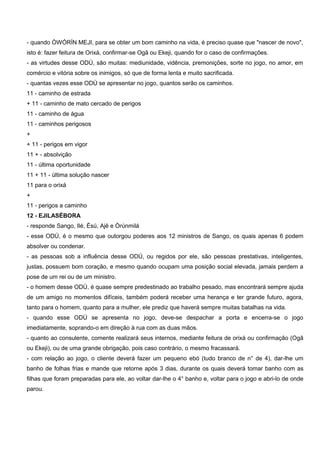 - quando ÒWÓRÍN MEJI, para se obter um bom caminho na vida, é preciso quase que "nascer de novo",
isto é: fazer feitura de Orixá, confirmar-se Ogã ou Ekeji, quando for o caso de confirmações.
- as virtudes desse ODÚ, são muitas: mediunidade, vidência, premonições, sorte no jogo, no amor, em
comércio e vitória sobre os inimigos, só que de forma lenta e muito sacrificada.
- quantas vezes esse ODÚ se apresentar no jogo, quantos serão os caminhos.
11 - caminho de estrada
+ 11 - caminho de mato cercado de perigos
11 - caminho de água
11 - caminhos perigosos
+
+ 11 - perigos em vigor
11 + - absolvição
11 - última oportunidade
11 + 11 - última solução nascer
11 para o orixá
+
11 - perigos a caminho
12 - EJILASÉBORA
- responde Sango, Ilé, Èsú, Ajê e Òrúnmilá
- esse ODÚ, é o mesmo que outorgou poderes aos 12 ministros de Sango, os quais apenas 6 podem
absolver ou condenar.
- as pessoas sob a influência desse ODÚ, ou regidos por ele, são pessoas prestativas, inteligentes,
justas, possuem bom coração, e mesmo quando ocupam uma posição social elevada, jamais perdem a
pose de um rei ou de um ministro.
- o homem desse ODÚ, é quase sempre predestinado ao trabalho pesado, mas encontrará sempre ajuda
de um amigo no momentos difíceis, também poderá receber uma herança e ter grande futuro, agora,
tanto para o homem, quanto para a mulher, ele prediz que haverá sempre muitas batalhas na vida.
- quando esse ODÚ se apresenta no jogo, deve-se despachar a porta e encerra-se o jogo
imediatamente, soprando-o em direção à rua com as duas mãos.
- quanto ao consulente, comente realizará seus internos, mediante feitura de orixá ou confirmação (Ogã
ou Ekeji), ou de uma grande obrigação, pois caso contrário, o mesmo fracassará.
- com relação ao jogo, o cliente deverá fazer um pequeno ebó (tudo branco de n° de 4), dar-lhe um
banho de folhas frias e mande que retorne após 3 dias, durante os quais deverá tomar banho com as
filhas que foram preparadas para ele, ao voltar dar-lhe o 4° banho e, voltar para o jogo e abri-lo de onde
parou.
 