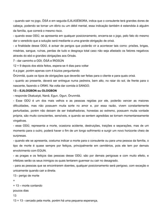 - quando sair no jogo, ÒSÁ e em seguida EJILASÉBORA, indica que o consulente terá grandes dores de
cabeça, podendo se tornar um ébrio ou um débil mental, essa indicação também é estendida à alguém
da família, que correrá o mesmo risco.
- quando esse ODÚ, se apresenta em qualquer posicionamento, encerra-se o jogo, pelo fato do mesmo
dar o veredicto que a solução será mediante a uma grande obrigação de orixá.
- a finalidade desse ODÚ, é avisar de perigos que poderão vir a acontecer tais como: prisões, brigas,
misérias, sangue, ruínas, perdas de tudo e desgraça total caso não seja afastado os fatores negativos
através do ebó e grandes obrigações aos Orixás.
7 - dar caminho a ODI, ÒSÁ e ÌROSÚN
12 + 9 depois dos ebós feitos, espera-se 4 dias para voltar
4 a jogar, porém apenas com 4 búzios perguntando
Òrùnmilá, quais os tipos de obrigações que deverão ser feitas para o cliente e para quais orixá.
- quanto ao presente, deverá ser entregue numa pedreira, bem alto, no raiar do sol, de frente para o
nascente, fazendo o ORIKI. Na volta dar comida à SANGO.
13 – EJILOGBON ou OLOGBON
- responde Obaluaiyé, Nanã, Egun, Ogun, Òrunmilá.
- Esse ODÚ é um dos mais velhos e as pessoas regidas por ele, poderão vencer as maiores
dificuldades, mas não possuem muita sorte no amor e, por essa razão, vivem constantemente
perturbadas, porém não deixam de ser trabalhadoras, honestas ao extremo, possuem muita vontade
própria, são muito conscientes, sensíveis, e quando se sentem agredidas se tornam momentaneamente
vingativas.
- esse ODÚ, representa a morte, ocasiona acidente, destruições, traições e separações, mas de um
momento para o outro, poderá haver o fim de um longo sofrimento e surgir um novo horizonte cheio de
surpresas.
- quando ele se apresenta, costuma indicar a morte para o consulente ou para uma pessoa da família, o
tipo de morte é quase sempre por feitiços, principalmente em cemitérios, pois ele tem por demais
envolvimento com EGUN.
- as pragas e os feitiços das pessoas desse ODÚ, são por demais perigosas e com muito efeito, e
infelizes serão os seus inimigos os quais tentarem guerrear ou cair no desagrado.
- para as pessoas que se encontrarem doentes, qualquer posicionamento será perigoso, com exceção e
unicamente quando cair a direita.
13 - perigo de morte
+
+ 13 – morte contando
poucos dias
13
13 + 13 - cercado pela morte, porém há uma pequena esperança,
 