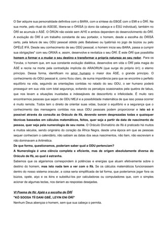 O Ser adquire sua personalidade definitiva com o BARA, com a síntese do EBGÉ com o EMI e o ÒRÍ. Na
sua morte, pelo ritual do ASESE, libera-se o ÒRÍSÁ (o dono da cabeça e o ÈSÚ individual), também no
ÒRÍ se acumula o ÀSÉ. O ÒRÚN não existe sem AIYE e ambos dependem do desenvolvimento do ÒRÍ.
A evolução do ÒRÍ é um trabalho constante de seu portador, o homem, desde a escolha do ÒRÍSÁ
certo, pela leitura de seu ODU pessoal obtido pelo Babalawo ou Iyalòrìsá no jogo de búzios ou pelo
ÒPÈLÉ IFÁ. Desde seu conhecimento de seu ODÚ pessoal, o homem inicia seu BARA, passa a cumprir
sua obrigações" com seu ORIXÁ e, assim, desenvolve e revitaliza o seu ÒRÍ. É este ÒRÍ que possibilita
homem a formar e a mudar o seu destino e transformar a própria natureza ao seu redor. Para os
Yoruba, o homem que, em sua constante evolução dialética, desenvolve em vida o ÒRÍ pela magia do
ÀSÉ e recria na morte pela contradição implícita do ARAORUN (que surge do próprio òrí); o eterno
princípio. Dessa forma, identificam no amor humano o maior dos ÀSÉ, o grande princípio. O
conhecimento do ODU pessoal é, como ficou claro, de suma importância para que se encontre o perfeito
equilíbrio na vida, seguindo as orientações contidas no ratado do seu ODU, o ser humano poderá
prosseguir em sua vida com total segurança, evitando os percalços ocasionados pela quebra de tabus,
que nos levam a situações inusitadas e indesejáveis de desconforto e infelicidade. É muito raro
encontrarmos pessoas que sejam de ODU MEJI e a possibilidade matemática de que isso possa ocorrer
é muito remota. Todos tem o direito de orientar suas vidas, buscar o equilíbrio e a segurança que o
conhecimento das mensagens contidas nos seus ODU pessoais podem proporcionar e isto só é
possível através da consulta ao Oráculo de Ifá, devendo serem desprezadas todas e quaisquer
técnicas baseadas em cálculos matemáticos, feitos, quer seja a partir da data de nascimento da
pessoa, quer seja pela numerologia de seu nome. O Oráculo Divinatório de Ifá é praticado há muitos
e muitos séculos, sendo originário do coração da África Negra, desde uma época em que as pessoas
sequer conheciam o calendário, não sabiam as datas dos seus nascimentos, não liam, não escreviam e
não dominavam a Aritmética.
De que forma, questionamos, poderiam saber qual a ODU pertenciam?
A Numerologia é uma ciência completa e eficiente, mas de origem absolutamente diversa do
Oráculo de Ifá, ao qual é estranha.
Sabemos que os algarismos correspondem à potências e energias que atuam efetivamente sobre o
destino do homem, mas isto nada tem a ver com o Ifá. Se os cálculos matemáticos funcionassem
dentro do nosso sistema oracular, a coisa seria simplificada de tal forma, que poderíamos jogar fora os
búzios, opele, aiyo e os ikins e substituí-los por calculadoras ou computadores que, com o simples
acionar de algumas teclas, nos dariam as respostas desejadas.
VI Poema de Ifá: Ajalá e a escolha de ÒRÍ
"KÓ SOOSA TÍÍ DANI GBÉ, LEYIN ENI ÒRÍ"
Nenhum Deus abençoa o homem, sem que sua cabeça o permita.
 