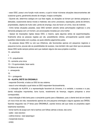 - esse ODÚ, possui uma função muito severa, a qual é iniciar inúmeras situações desconcertantes até
ocasionar guerra, geralmente através de intrigas, invejas e ambições.
- Quando ele, determina castigos em sua fase regida, as situações se tornam por demais perigosas e
delicadas, ocasionando danos morais e materiais, tais como: processos, separações, perda de dinheiro,
propriedades, objetos de muito valor, perda de emprego, risco de haver um crime, risco de incêndio.
- Entre tantas situações pesadas, esse ODÚ também adverte sérias perturbações orgânicas e uma
demanda perigosa com um homem, por provocações iniciadas por uma mulher.
- Apesar de imposições rígidas desse ODÚ, o mesmo, após algumas séries de experimentações,
finalmente alivia as pessoas regidas por ele, possibilitando vitórias, principalmente quando existir
questões relacionadas com a justiça, as quais obterão julgamentos justos.
- As pessoas desse ODÚ ou sob sua influência, são favorecidas apenas em pequenos negócios e
pequenos lucros, poucas são as possibilidades de sucesso, mas também não quer dizer que as pessoas
desse ODÚ serão sempre pobres sem que realizem alguns dos seus projetos e sonhos.
15 - advertindo
+
+ 15 - prejudicando
15 - somente uma única
15 + 15 oportunidade, fazer santo
15 (feitura de orisá)
+ - ameaçando
15
15 + - protegendo
16 – ALAFIA, ÌRÈTÉ OU ÒRÚNMILÁ
- responde Òrúnmilá, e todos os ODÚ do seu sistema.
- essa é uma indicação a qual todos os ODÚ respondem favoravelmente.
- a indicação de ALAFIA, é a representação favorável do Universo, é a verdade, o sucesso e a paz,
dando indicações importantes, bons lucros, recebimento de herança, viagens prósperas e amor
correspondido.
- essa indicação é feliz tanto para o consulente quanto para o Babalawo, pois o cliente terá daí em diante
um novo início de vida, necessitando apenas de uma pequena orientação e alguns agrados aos ÒRÍSÁ,
fazendo resguardo nas 3ª feiras para ÒRÚNMILÁ, usando branco até que todos os propósitos sejam
totalmente resolvidos.
- tomar banho de acaçá com mel e banhos com folhas calmas e doces, tais como:
- saião - ewe odundun
- colônia branca - ewe ipeperegun
- manjericão branco
- poejo;
 
