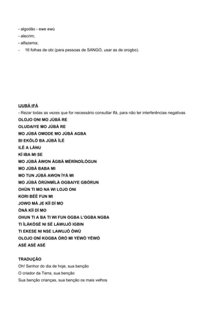- algodão - ewe ewú
- alecrim;
- alfazema;
- 16 folhas de obi (para pessoas de SANGO, usar as de orogbo).
IJUBÁ IFÁ
- Rezar todas as vezes que for necessário consultar Ifá, para não ter interferências negativas
OLOJO ONI MO JÚBÁ RE
OLUDAIYE MO JÚBÁ RE
MO JÚBÁ OMODE MO JÚBÁ AGBA
BI EKÒLÓ BA JÚBÁ ÍLÈ
ILÉ A LÀNU
KÍ IBA MI SE
MO JÚBÁ ÀWON ÀGBÀ MÉRÌNDÍLÓGUN
MO JÚBÁ BABA MI
MO TUN JÚBÁ AWON ÌYÁ MI
MO JÚBÁ ÒRÚNMÌLÁ OGBAIYE GBÓRUN
OHÙN TI MO NA WI LOJO ONI
KORI BÉÉ FUN MI
JOWO MÁ JE KÌÍ DÍ MO
ÒNÀ KÌÍ DÍ MO
OHUN TI A BA TI WI FUN OGBA L’OGBA NGBA
TI ÌLÁKÒSÉ NI SÉ LÁWUJÓ IGBIN
TI EKESE NI NSE LAWUJÓ ÒWÚ
OLOJO ONÍ KOGBA ÒRÒ MI YÈWÒ YÈWÒ
ASÉ ASÉ ASÉ
TRADUÇÃO
Oh! Senhor do dia de hoje, sua benção
O criador da Terra, sua benção
Sua benção crianças, sua benção os mais velhos
 