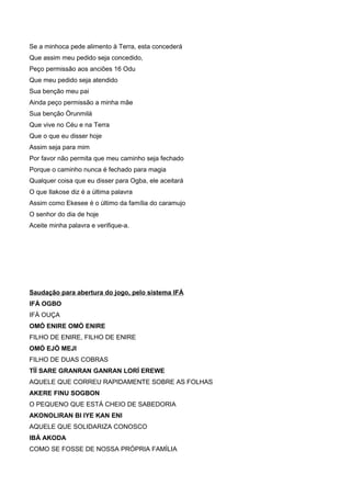 Se a minhoca pede alimento à Terra, esta concederá
Que assim meu pedido seja concedido,
Peço permissão aos anciões 16 Odu
Que meu pedido seja atendido
Sua benção meu pai
Ainda peço permissão a minha mãe
Sua benção Òrunmilá
Que vive no Céu e na Terra
Que o que eu disser hoje
Assim seja para mim
Por favor não permita que meu caminho seja fechado
Porque o caminho nunca é fechado para magia
Qualquer coisa que eu disser para Ogba, ele aceitará
O que Ilakose diz é a última palavra
Assim como Ekesee é o último da família do caramujo
O senhor do dia de hoje
Aceite minha palavra e verifique-a.
Saudação para abertura do jogo, pelo sistema IFÁ
IFÁ OGBO
IFÁ OUÇA
OMÓ ENIRE OMÓ ENIRE
FILHO DE ENIRE, FILHO DE ENIRE
OMÓ EJÓ MEJI
FILHO DE DUAS COBRAS
TÍÍ SARE GRANRAN GANRAN LORÍ EREWE
AQUELE QUE CORREU RAPIDAMENTE SOBRE AS FOLHAS
AKERE FINU SOGBON
O PEQUENO QUE ESTÁ CHEIO DE SABEDORIA
AKONOLIRAN BI IYE KAN ENI
AQUELE QUE SOLIDARIZA CONOSCO
IBÁ AKODA
COMO SE FOSSE DE NOSSA PRÓPRIA FAMÍLIA
 