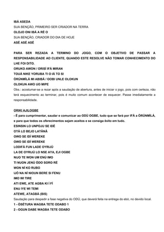 IBÁ ASEDA
SUA BENÇÃO, PRIMEIRO SER CRIADOR NA TERRA
OLOJO ONI IBÁ A RÉ O
SUA BENÇÃO, CRIADOR DO DIA DE HOJE
ASÉ ASÉ ASÉ
PARA SER REZADA A TERMINO DO JOGO, COM O OBJETIVO DE PASSAR A
RESPONSABILIDADE AO CLIENTE, QUANDO ESTE RESOLVE NÃO TOMAR CONHECIMENTO DO
LHE FOI DITO.
ORUKO AWON / ORISÍ IFÁ MIRAN
TOUÁ NIKE YORUBA TI O IÁ TO SI
ÒRÚNMÌLÁ MI ABIBÁ / OOBI UNLE OLOKUN
OLOKUN AWO UO MIPE
Obs.: acostumar-se a rezar após a saudação de abertura, antes de iniciar o jogo, pois com certeza, não
terá esquecimento ao terminar, pois é muito comum acontecer de esquecer. Passe imediatamente a
responsabilidade.
ORIKI AJILOGBE
- É para cumprimentar, saudar e comunicar ao ODÚ OGBE, tudo que se fará por IFÁ a ÒRÚNMÌLÁ,
e para que todos os oferecimentos sejam aceitos e se consiga êxito em tudo.
ESINSIN LO UNPOJU SE IDÉ
OTÁ LO BEJO LATÃNÃ
OWO SE IDÍ WEREKE
OWO SE IDÍ WEREKE
LODIFÁ FUN LADE OYRIJÚ
LA DE OYRIJÚ LO NSE AYA, EJI OGBE
NIJO TE WON UM ENÚ IMO
TI NUON JENÚ ÓDO SORO RÉ
WON NÍ KO RUBO
IJÓ NA NÍ NIOUN BERE SI FENU
IMO WI TIRE
ATI EWE, ATE AGBA KI Í FÍ
ENU IYE WI TEMI
ATEWE, ATAGBÁ (BIS)
Saudação para despedir a fase negativa do ODÚ, que deverá feita na entrega do ebó, no devido local.
1 - ÒSÉTURA WAGBA TETE ODABO 1
2 - OGUN DABE WAGBA TETE ODABO
 