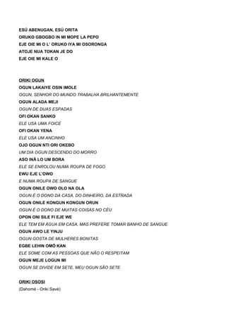 ESÚ ABENUGAN, ESÚ ORITA
ORUKO GBOGBO IN MI MOPE LA PEPO
EJE OIE MI O L’ ORUKO IYA MI OSORONGA
ATOJE NUA TOKAN JE DO
EJE OIE MI KALE O
ORIKI OGUN
OGUN LAKAIYE OSIN IMOLE
OGUN, SENHOR DO MUNDO TRABALHA BRILHANTEMENTE
OGUN ALADA MEJI
OGUN DE DUAS ESPADAS
OFI OKAN SANKO
ELE USA UMA FOICE
OFI OKAN YENA
ELE USA UM ANCINHO
OJO OGUN NTI ORI OKEBO
UM DIA OGUN DESCENDO DO MORRO
ASO INÃ LO UM BORA
ELE SE ENROLOU NUMA ROUPA DE FOGO
EWU EJE L’OWO
E NUMA ROUPA DE SANGUE
OGUN ONILE OWO OLO NA OLA
OGUN É O DONO DA CASA, DO DINHEIRO, DA ESTRADA
OGUN ONILE KONGUN KONGUN ORUN
OGUN É O DONO DE MUITAS COISAS NO CÉU
OPON ONI SILE FI EJE WE
ELE TEM EM ÁGUA EM CASA, MAS PREFERE TOMAR BANHO DE SANGUE
OGUN AWO LE YINJU
OGUN GOSTA DE MULHERES BONITAS
EGBE LEHIN OMÓ KAN
ELE SOME COM AS PESSOAS QUE NÃO O RESPEITAM
OGUN MEJE LOGUN MI
OGUN SE DIVIDE EM SETE, MEU OGUN SÃO SETE
ORIKI OSOSI
(Dahomé - Oriki Savé)
 