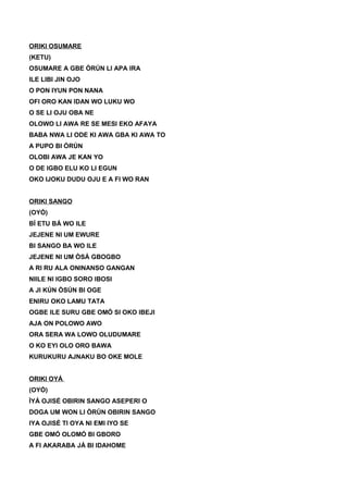 ORIKI OSUMARE
(KETU)
OSUMARE A GBE ÒRÚN LI APA IRA
ILE LIBI JIN OJO
O PON IYUN PON NANA
OFI ORO KAN IDAN WO LUKU WO
O SE LI OJU OBA NE
OLOWO LI AWA RE SE MESI EKO AFAYA
BABA NWA LI ODE KI AWA GBA KI AWA TO
A PUPO BI ÒRÚN
OLOBI AWA JE KAN YO
O DE IGBO ELU KO LI EGUN
OKO IJOKU DUDU OJU E A FI WO RAN
ORIKI SANGO
(OYÓ)
BÍ ETU BÁ WO ILE
JEJENE NI UM EWURE
BI SANGO BA WO ILE
JEJENE NI UM ÒSÁ GBOGBO
A RI RU ALA ONINANSO GANGAN
NIILE NI IGBO SORO IBOSI
A JI KÚN ÒSÚN BI OGE
ENIRU OKO LAMU TATA
OGBE ILE SURU GBE OMÓ SI OKO IBEJI
AJA ON POLOWO AWO
ORA SERA WA LOWO OLUDUMARE
O KO EYI OLO ORO BAWA
KURUKURU AJNAKU BO OKE MOLE
ORIKI OYÁ
(OYÓ)
ÌYÁ OJISÉ OBIRIN SANGO ASEPERI O
DOGA UM WON LI ÒRÚN OBIRIN SANGO
IYA OJISÉ TI OYA NI EMI IYO SE
GBE OMÓ OLOMÓ BI GBORO
A FI AKARABA JÁ BI IDAHOME
 