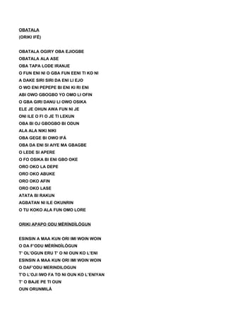 OBATALA
(ORIKI IFÉ)
OBATALA OGIRY OBA EJIOGBE
OBATALA ALA ASE
OBA TAPA LODE IRANJE
O FUN ENI NI O GBA FUN EENI TI KO NI
A DAKE SIRI SIRI DA ENI LI EJO
O WO ENI PEPEPE BI ENI KI RI ENI
ABI OWO GBOGBO YO OMO LI OFIN
O GBA GIRI DANU LI OWO OSIKA
ELE JE OHUN AWA FUN NI JE
ONI ILE O FI O JE TI LEKUN
OBA BI OJ GBOGBO BI ODUN
ALA ALA NIKI NIKI
OBA GEGE BI OWO IFÁ
OBA DA ENI SI AIYE MA GBAGBE
O LEDE SI APERE
O FO OSIKA BI ENI GBO OKE
ORO OKO LA DEPE
ORO OKO ABUKE
ORO OKO AFIN
ORO OKO LASE
ATATA BI RAKUN
AGBATAN NI ILE OKUNRIN
O TU KOKO ALA FUN OMO LORE
ORIKI APAPO ODU MÈRÍNDÌLÓGUN
ESINSIN A MAA KUN ORI IMI WOIN WOIN
O DA F’ODU MÈRÍNDÌLÓGUN
T’ OL’OGUN ERU T’ O NI OUN KO L’ENI
ESINSIN A MAA KUN ORI IMI WOIN WOIN
O DAF’ODU MERINDILOGUN
T’O L’OJI IWO FA TO NI OUN KO L’ENIYAN
T’ O BAJE PE TI OUN
OUN ORUNMILÁ
 