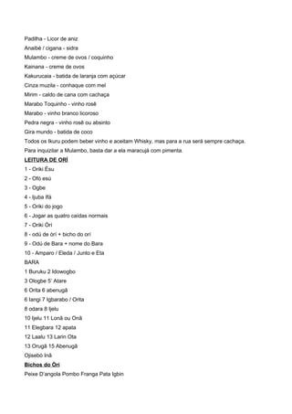 Padilha - Licor de aniz
Anaibé / cigana - sidra
Mulambo - creme de ovos / coquinho
Kainana - creme de ovos
Kakurucaia - batida de laranja com açúcar
Cinza muzila - conhaque com mel
Mirim - caldo de cana com cachaça
Marabo Toquinho - vinho rosê
Marabo - vinho branco licoroso
Pedra negra - vinho rosê ou absinto
Gira mundo - batida de coco
Todos os Ikuru podem beber vinho e aceitam Whisky, mas para a rua será sempre cachaça.
Para inquizilar a Mulambo, basta dar a ela maracujá com pimenta.
LEITURA DE ORÍ
1 - Oriki Èsu
2 - Ofó esú
3 - Ogbe
4 - Ijuba Ifá
5 - Oriki do jogo
6 - Jogar as quatro caídas normais
7 - Oriki Òrí
8 - odú de òrí + bicho do orí
9 - Odú de Bara + nome do Bara
10 - Amparo / Eleda / Junto e Eta
BARA
1 Buruku 2 Idowogbo
3 Ologbe 5’ Atare
6 Orita 6 abenugã
6 Iangi 7 Igbarabo / Orita
8 odara 8 Ijelu
10 Ijelu 11 Lonã ou Onã
11 Elegbara 12 apata
12 Laalu 13 Larin Ota
13 Orugã 15 Abenugã
Ojisebó Inã
Bichos do Òrí
Peixe D’angola Pombo Franga Pata Igbin
 