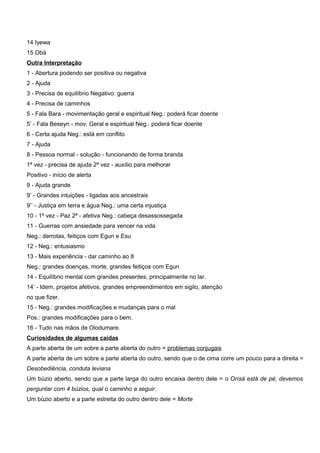 14 Iyewa
15 Obá
Outra Interpretação
1 - Abertura podendo ser positiva ou negativa
2 - Ajuda
3 - Precisa de equilíbrio Negativo: guerra
4 - Precisa de caminhos
5 - Fala Bara - movimentação geral e espiritual Neg.: poderá ficar doente
5’ - Fala Beseyn - mov. Geral e espiritual Neg.: poderá ficar doente
6 - Certa ajuda Neg.: está em conflito
7 - Ajuda
8 - Pessoa normal - solução - funcionando de forma branda
1ª vez - precisa de ajuda 2ª vez - auxílio para melhorar
Positivo - início de alerta
9 - Ajuda grande
9’ - Grandes intuições - ligadas aos ancestrais
9’’ - Justiça em terra e água Neg.: uma certa injustiça
10 - 1ª vez - Paz 2ª - afetiva Neg.: cabeça desassossegada
11 - Guerras com ansiedade para vencer na vida
Neg.: derrotas, feitiços com Egun e Esu
12 - Neg.: entusiasmo
13 - Mais experiência - dar caminho ao 8
Neg.: grandes doenças, morte, grandes feitiços com Egun
14 - Equilíbrio mental com grandes presentes, principalmente no lar.
14’ - Idem, projetos afetivos, grandes empreendimentos em sigilo, atenção
no que fizer.
15 - Neg.: grandes modificações e mudanças para o mal
Pos.: grandes modificações para o bem.
16 - Tudo nas mãos de Olodumare.
Curiosidades de algumas caídas
A parte aberta de um sobre a parte aberta do outro = problemas conjugais
A parte aberta de um sobre a parte aberta do outro, sendo que o de cima corre um pouco para a direita =
Desobediência, conduta leviana
Um búzio aberto, sendo que a parte larga do outro encaixa dentro dele = o Orìsá está de pé, devemos
perguntar com 4 búzios, qual o caminho a seguir.
Um búzio aberto e a parte estreita do outro dentro dele = Morte
 