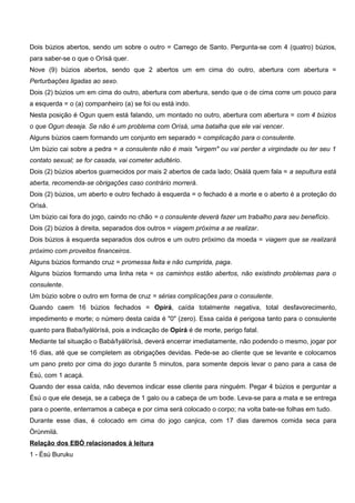 Dois búzios abertos, sendo um sobre o outro = Carrego de Santo. Pergunta-se com 4 (quatro) búzios,
para saber-se o que o Orìsá quer.
Nove (9) búzios abertos, sendo que 2 abertos um em cima do outro, abertura com abertura =
Perturbações ligadas ao sexo.
Dois (2) búzios um em cima do outro, abertura com abertura, sendo que o de cima corre um pouco para
a esquerda = o (a) companheiro (a) se foi ou está indo.
Nesta posição é Ogun quem está falando, um montado no outro, abertura com abertura = com 4 búzios
o que Ogun deseja. Se não é um problema com Orìsá, uma batalha que ele vai vencer.
Alguns búzios caem formando um conjunto em separado = complicação para o consulente.
Um búzio cai sobre a pedra = a consulente não é mais "virgem" ou vai perder a virgindade ou ter seu 1
contato sexual; se for casada, vai cometer adultério.
Dois (2) búzios abertos guarnecidos por mais 2 abertos de cada lado; Osàlá quem fala = a sepultura está
aberta, recomenda-se obrigações caso contrário morrerá.
Dois (2) búzios, um aberto e outro fechado à esquerda = o fechado é a morte e o aberto é a proteção do
Orìsá.
Um búzio cai fora do jogo, caindo no chão = o consulente deverá fazer um trabalho para seu benefício.
Dois (2) búzios à direita, separados dos outros = viagem próxima a se realizar.
Dois búzios à esquerda separados dos outros e um outro próximo da moeda = viagem que se realizará
próximo com proveitos financeiros.
Alguns búzios formando cruz = promessa feita e não cumprida, paga.
Alguns búzios formando uma linha reta = os caminhos estão abertos, não existindo problemas para o
consulente.
Um búzio sobre o outro em forma de cruz = sérias complicações para o consulente.
Quando caem 16 búzios fechados = Opirá, caída totalmente negativa, total desfavorecimento,
impedimento e morte; o número desta caída é "0" (zero). Essa caída é perigosa tanto para o consulente
quanto para Baba/Iyálòrísá, pois a indicação de Opirá é de morte, perigo fatal.
Mediante tal situação o Babá/Iyálòrísá, deverá encerrar imediatamente, não podendo o mesmo, jogar por
16 dias, até que se completem as obrigações devidas. Pede-se ao cliente que se levante e colocamos
um pano preto por cima do jogo durante 5 minutos, para somente depois levar o pano para a casa de
Èsú, com 1 acaçá.
Quando der essa caída, não devemos indicar esse cliente para ninguém. Pegar 4 búzios e perguntar a
Èsú o que ele deseja, se a cabeça de 1 galo ou a cabeça de um bode. Leva-se para a mata e se entrega
para o poente, enterramos a cabeça e por cima será colocado o corpo; na volta bate-se folhas em tudo.
Durante esse dias, é colocado em cima do jogo canjica, com 17 dias daremos comida seca para
Òrùnmilá.
Relação dos EBÓ relacionados à leitura
1 - Èsú Buruku
 