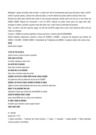 Mastigar 7 grãos de Ataré (não se fala + a partir daí "isto é fundamental para que dê certo), fazer o OFÓ,
retirar 5 penas (asas), colocar em volta do prato; o morim dentro do prato; dentro colocar mel e sal.
Deverá ser feito pela manhã bem cedo e com poucas pessoas, sendo tudo num dia só, e em nome de
EGBE OGBÁ. Depois de "encantar" o obi cm OFÓ, colocar no prato, levar para um lugar bem alto,
entregar e soltar o pombo; quanto mais alto este voar, maior será a ascensão da pessoa.
Obs.: se abrir o obi de 4 gomos, jogar, se não der ALAFIA, jogar fora e usar outro (deve-se abrir com as
mãos ou dentes).
A pena = AGBE do pombo significa a força que leva o mesmo até OLODUMARE.
Neste trabalho estaremos usando a força de OGBÓ e OGBÁ - conjunto de pessoas que tratam de
ABIKU = ELERE = EGBE OGBÁ = Sociedade de Tratadores de ABIKU. A palavra deles não volta a traz.
OFÓ
(para essa magia)
YIYE NI YE EIYELE
Assim como a pena é para o pombo
ÒRÍ JEKI OYE MI
A minha cabeça é para mim
KI AIYE MI O DARA!
Que meu mundo seja bom!
KI ONÃ MI LÀ SI RERE!
Que meu caminho seja de sorte!
OGBÓ LÓ NÍ KÍ E GBÓ ÒRÒ SI MI LENU OGBÁ
As palavras são as palavras da boca de OGBÓ
ÒGBÀ LÓ NÍ KÍ E GBA TEEMI SI RERE Ò GBA
Ogbá é quem está pedindo para que meu caminho seja bom
ÀBA TI ALAGEMO BA DA
Qualquer coisa que venha de ALAGEMO é aceita
OÚN NI ÒRÌSÁ ÒKÈ Ì GBÁ
pelo orixá ÒKÈ que é o dono da montanha
E GBÁ TEMI SI RERE!
Aceitem que minhas coisas sejam boas!
ASÉ ASÉ ASÉ
9 - Saúde
(pode ser 11/7)
1 peixe vermelho - 7 palmos de morim branco - 7 velas - 7 moedas - 1 pade dendê - 7 fitas coloridas
(menos preta e vermelha)
 