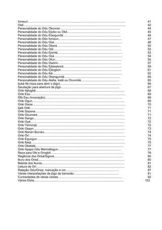 Iorosun..................................................................................................................... 41
Osé........................................................................................................................... 42
Personalidade do Odu Okonran........................................................................ 44
Personalidade do Odu Ejioko ou Okô............................................................... 45
Personalidade do Odu Etaogundá..................................................................... 46
Personalidade do Odu Iorosun............................................................................ 47
Personalidade do Odu Osé.................................................................................. 48
Personalidade do Odu Obará............................................................................. 50
Personalidade do Odu Odí.................................................................................. 52
Personalidade do Odu Ejonilé.............................................................................. 53
Personalidade do Odu Osá ................................................................................. 54
Personalidade do Odu Ofun................................................................................ 55
Personalidade do Odu Owòrin............................................................................ 57
Personalidade do Odu Ejilaseborá...................................................................... 59
Personalidade do Odu Ejilogbon......................................................................... 61
Personalidade do Odu Iká.................................................................................... 62
Personalidade do Odu Obeogundá................................................................... 64
Personalidade do Odu Alafia, Iretê ou Orunmilá.............................................. 65
Ijubá Ifá (reza para abrir o jôgo).......................................................................... 66
Saudação para abertura de jôgo...................................................................... 67
Oriki Ajilogbê........................................................................................................... 68
Oriki Esú................................................................................................................... 69
Òfó Esu (invocação)............................................................................................. 69
Oriki Ogun............................................................................................................... 69
Oriki Ososi................................................................................................................ 70
Ijalá Odé................................................................................................................. 71
Oriki Sopona........................................................................................................... 71
Oriki Osumare......................................................................................................... 71
Oriki Sango.............................................................................................................. 72
Oriki Oyá................................................................................................................. 72
Oriki Yemonjá......................................................................................................... 72
Oriki Osayn.............................................................................................................. 73
Oriki Nanan Buruku................................................................................................ 74
Oriki Òrí.................................................................................................................... 74
Oriki Egungun......................................................................................................... 75
Oriki Ibeiji................................................................................................................. 75
Oriki Obatalá.......................................................................................................... 77
Oriki Apapo Odu Merindilogun............................................................................ 77
Reza para Obi e Orogbô........................................................................................ 79
Regência dos Òrisá/Signos................................................................................... 80
Ikuru dos Orisá........................................................................................................ 80
Bebida dos Ikurús................................................................................................... 81
Leitura de Orí.......................................................................................................... 82
Relação Odu/Orisa, marcação e cor................................................................ 87
Várias interpretações de jôgo de barracão...................................................... 81
Curiosidades de várias caídas............................................................................. 92
Vários Ebós............................................................................................................ 103
 