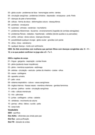 05 - globo ocular - problemas de face - hemorragias ventre - dentes
06 - circulação sangüínea - problemas Urinários - depressão - enxaqueca - prob. Parto
07 - doenças de pele e hemorróidas
08 - cólicas - hérnia de disco - deformações coluna - desequilíbrios
09 - paralisias - enxaqueca
10 - sudorese - artroses - esclerose - reumatismo
11 - problemas Abdominais - leucemia - envenenamento (ingestão de comidas estragadas)
12 - problemas Renais - diabetes - hipertensão - cefaléia (devido quedas e ou pancadas)
13 - artrite - artrose - dores coluna - doenças diversas
14 - possibilidade qualquer cirurgia - globo ocular - gravidez com perda
15 - olhos - tórax - estrabismo
16 - qualquer doença - morte com sofrimento
OBS: Os Odú envolvidos com mulheres que pariram filhos com doenças congênitas são: 9 - 11 -
12; e os que podem confirmar no jogo são o 9 - 7 e 1.
ODÚ e regiões do corpo
01 - língua - garganta - respiração - cordas focais
02 - pênis (podendo trazer impotência)
03 - pênis - membros superiores - estômago
04 - artérias - circulação - vesícula - partes do intestino - costas - olhos
05 - ossos - cartilagens
06 - aparelho urinário
07 - pele - anus
08 - sistema respiratório - coluna - vasos sangüíneos
09 - órgãos internos - fossas nasais - membros inferiores - genitais femininos
10 - pernas - joelhos - ventre - circulação sangüínea
11 - mão - cólicas menstruais
12 - rins - pâncreas
13 - juntas - cartilagens - unhas - cabelos
14 - vértebras - movimento da coluna
15 - pernas - olhos - lábios - ouvido - peito
16 - corpo todo
Vocabulário
EBÓ - sacrifício
Ebó Aláfia - oferendas aos orixás para paz
Ebó Èse - para purificação
Ebó Fífì - deixado às ondas
 