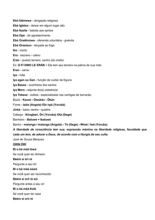 Ebó Ìdámewa - obrigação religiosa
Ebó Igbéso - deixar em algum lugar alto
Ebó Itasile - bebida aos santos
Ebó Opé - de agradecimento
Ebó Oreàtinúwa - oferenda voluntária - gratuita
Ebó Oresísun - lançada ao fogo
Ikú - morto
Erú - escravo - cativo
Erán - (subst) terreiro, centro (do chefe)
Ex: O FI OWO LE ERÁN = Ele tem seu terreiro na palma de sua mão
Eran - carne
Iya - mãe
Iya agan ou Gan - função de cuidar de Eguns
Iya Basse - cozinheira dos santos
Iya Moro - adjunta do(a) zelador(a)
Iya Tebexe - solista - especializada nas cantigas de barracão
Búzio - Kauwí - Ówokán - Ókán
Fome - izala (Angola) Ebi npá (Yorubá)
Jinká - baixo ventre - quadris
Cabeça - Kóngbarí, Òrí (Yoruba) Otá (Gege)
Banheiro - Baluwé = Ibaluwé
Banho - maionga / maianga (Angola) - Tó (Gege) - Wiwé / Iwé (Yoruba)
A liberdade de consciência tem sua, expressão máxima na liberdade religiosa, faculdade que
cada um tem, de adorar a Deus, de acordo com a liturgia de seu culto.
José de Souza Marques
ORIN ÒRÌ
Bí o bá máá lówó
Se você quer ter dinheiro
Bèèrè si òrì rè
Pergunte a seu òrì
Bí o bá máá sòwò
Se você quer ser reconhecido
Bèèrè si oríí rè wò
Pergunte antes a seu orí
Bí o bá máá Kolé
Se você quer ter casa
Bèère si oríí rè
 