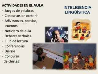 ACTIVIDADES EN EL AULA
                          INTELIGENCIA
· Juegos de palabras       LINGÜÍSTICA
· Concursos de oratoria
· Adivinanzas, poesías,
   cuentos
· Noticiero de aula
· Debates verbales
· Club de lectura
· Conferencias
· Diarios
· Concurso
 de chistes
 