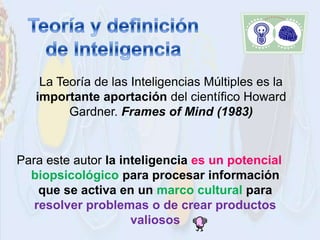 La Teoría de las Inteligencias Múltiples es la
   importante aportación del científico Howard
         Gardner. Frames of Mind (1983)


Para este autor la inteligencia es un potencial
  biopsicológico para procesar información
    que se activa en un marco cultural para
   resolver problemas o de crear productos
                     valiosos
 