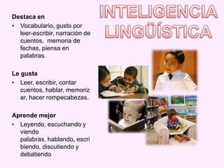 Destaca en
• Vocabulario, gusto por
  leer-escribir, narración de
  cuentos, memoria de
  fechas, piensa en
  palabras.

Le gusta
• Leer, escribir, contar
   cuentos, hablar, memoriz
   ar, hacer rompecabezas.

Aprende mejor
• Leyendo, escuchando y
  viendo
  palabras, hablando, escri
  biendo, discutiendo y
  debatiendo
 