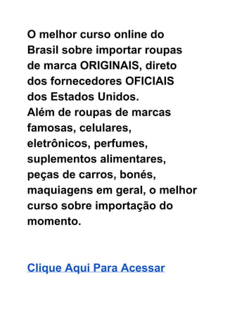 O melhor curso online do 
Brasil sobre importar roupas 
de marca ORIGINAIS, direto 
dos fornecedores OFICIAIS 
dos Estados Unidos.  
Além de roupas de marcas 
famosas, celulares, 
eletrônicos, perfumes, 
suplementos alimentares, 
peças de carros, bonés, 
maquiagens em geral, o melhor 
curso sobre importação do 
momento. 
 
 
Clique Aqui Para Acessar  
 
 
 