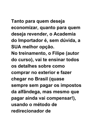  
 
 
Tanto para quem deseja 
economizar, quanto para quem 
deseja revender, o Academia 
do Importador é, sem dúvida, a 
SUA melhor opção. 
No treinamento, o Filipe (autor 
do curso), vai te ensinar todos 
os detalhes sobre como 
comprar no exterior e fazer 
chegar no Brasil (quase 
sempre sem pagar os impostos 
da alfândega, mas mesmo que 
pagar ainda vai compensar!), 
usando o método de 
redirecionador de 
 