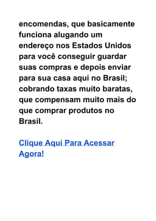 encomendas, que basicamente 
funciona alugando um 
endereço nos Estados Unidos 
para você conseguir guardar 
suas compras e depois enviar 
para sua casa aqui no Brasil; 
cobrando taxas muito baratas, 
que compensam muito mais do 
que comprar produtos no 
Brasil. 
 
Clique Aqui Para Acessar 
Agora! 
 
 
 
 
 
 
 
 
 
 
 