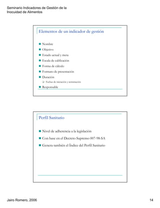 Seminario Indicadores de Gestión de la
Inocuidad de Alimentos
Jairo Romero, 2006 14
Elementos de un indicador de gestión
Nombre
Objetivo
Estado actual y meta
Escala de calificación
Forma de cálculo
Formato de presentación
Duración
Fechas de iniciación y terminación
Responsable
Perfil Sanitario
Nivel de adherencia a la legislación
Con base en el Decreto Supremo 007-98-SA
Genera también el Índice del Perfil Sanitario
 