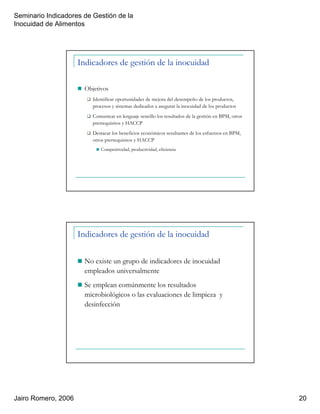 Seminario Indicadores de Gestión de la
Inocuidad de Alimentos
Jairo Romero, 2006 20
Indicadores de gestión de la inocuidad
Objetivos
Identificar oportunidades de mejora del desempeño de los productos,
procesos y sistemas dedicados a asegurar la inocuidad de los productos
Comunicar en lenguaje sencillo los resultados de la gestión en BPM, otros
prerrequisitos y HACCP
Destacar los beneficios económicos resultantes de los esfuerzos en BPM,
otros prerrequisitos y HACCP
Competitividad, productividad, eficiencia
Indicadores de gestión de la inocuidad
No existe un grupo de indicadores de inocuidad
empleados universalmente
Se emplean comúnmente los resultados
microbiológicos o las evaluaciones de limpieza y
desinfección
 